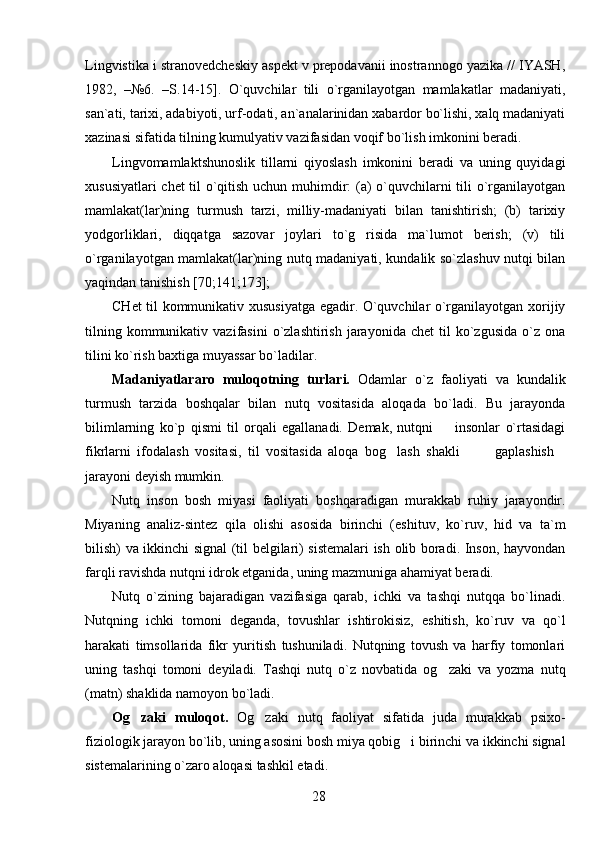 Lingvistika i stranovedcheskiy aspekt v prepodavanii inostrannogo yazika // IYASH,
1982,   –№6.   –S.14-15].   O`quvchilar   tili   o`rganilayotgan   mamlakatlar   madaniyati,
san`ati, tarixi, adabiyoti, urf-odati, an`analarinidan xabardor bo`lishi, xalq madaniyati
xazinasi sifatida tilning kumulyativ vazifasidan voqif bo`lish imkonini beradi.
Lingvomamlaktshunoslik   tillarni   qiyoslash   imkonini   beradi   va   uning   quyidagi
xususiyatlari chet til o`qitish uchun muhimdir: (a) o`quvchilarni tili o`rganilayotgan
mamlakat(lar)ning   turmush   tarzi,   milliy-madaniyati   bilan   tanishtirish;   (b)   tarixiy
yodgorliklari,   diqqatga   sazovar   joylari   to`g risida   ma`lumot   berish;   (v)   tili
o`rganilayotgan mamlakat(lar)ning nutq madaniyati, kundalik so`zlashuv nutqi bilan
yaqindan tanishish [70;141;173];
CHet til kommunikativ xususiyatga egadir. O`quvchilar o`rganilayotgan xorijiy
tilning  kommunikativ  vazifasini   o`zlashtirish   jarayonida   chet   til   ko`zgusida   o`z  ona
tilini ko`rish baxtiga muyassar bo`ladilar.
Madaniyatlararo   muloqotning   turlari.   Odamlar   o`z   faoliyati   va   kundalik
turmush   tarzida   boshqalar   bilan   nutq   vositasida   aloqada   bo`ladi.   Bu   jarayonda
bilimlarning   ko`p   qismi   til   orqali   egallanadi.   Demak,   nutqni     insonlar   o`rtasidagi	

fikrlarni   ifodalash   vositasi,   til   vositasida   aloqa   bog lash   shakli     gaplashish	
   
jarayoni deyish mumkin.
Nutq   inson   bosh   miyasi   faoliyati   boshqaradigan   murakkab   ruhiy   jarayondir.
Miyaning   analiz-sintez   qila   olishi   asosida   birinchi   (eshituv,   ko`ruv,   hid   va   ta`m
bilish) va ikkinchi signal (til belgilari) sistemalari ish olib boradi. Inson, hayvondan
farqli ravishda nutqni idrok etganida, uning mazmuniga ahamiyat beradi.
Nutq   o`zining   bajaradigan   vazifasiga   qarab,   ichki   va   tashqi   nutqqa   bo`linadi.
Nutqning   ichki   tomoni   deganda,   tovushlar   ishtirokisiz,   eshitish,   ko`ruv   va   qo`l
harakati   timsollarida   fikr   yuritish   tushuniladi.   Nutqning   tovush   va   harfiy   tomonlari
uning   tashqi   tomoni   deyiladi.   Tashqi   nutq   o`z   novbatida   og zaki   va   yozma   nutq	

(matn) shaklida namoyon bo`ladi.
Og zaki   muloqot.  	
 Og zaki   nutq   faoliyat   sifatida   juda   murakkab   psixo-	
fiziologik jarayon bo`lib, uning asosini bosh miya qobig i birinchi va ikkinchi signal	

sistemalarining o`zaro aloqasi tashkil etadi. 
28 