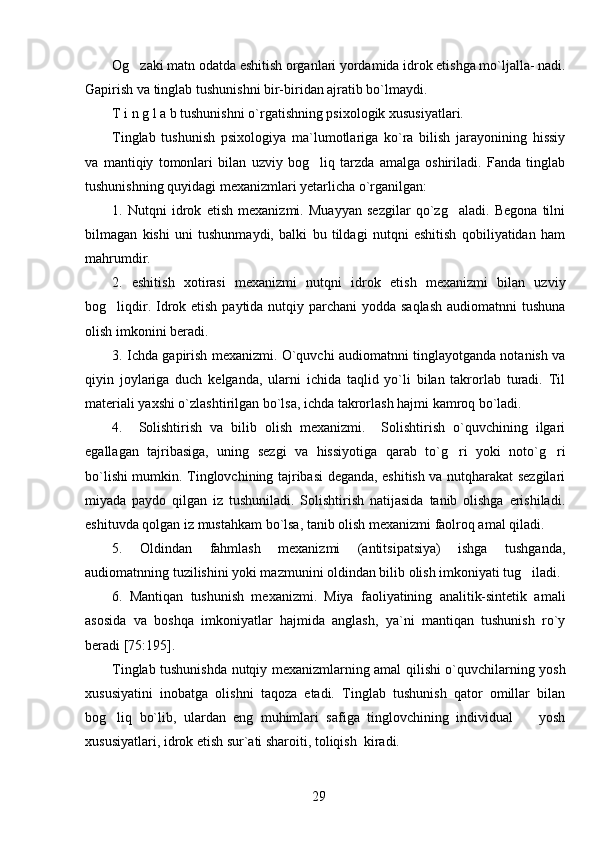 Og zaki matn odatda eshitish organlari yordamida idrok etishga mo`ljalla- nadi.
Gapirish va tinglab tushunishni bir-biridan ajratib bo`lmaydi. 
T i n g l a b tushunishni o`rgatishning psixologik xususiyatlari.         
Tinglab   tushunish   psixologiya   ma`lumotlariga   ko`ra   bilish   jarayonining   hissiy
va   mantiqiy   tomonlari   bilan   uzviy   bog liq   tarzda   amalga   oshiriladi.   Fanda   tinglab	

tushunishning quyidagi mexanizmlari  y etarlicha o`rganilgan:
1.   Nutqni   idrok   etish   mexanizmi.   Muayyan   sezgilar   qo`zg aladi.   Begona   tilni	

bilmagan   kishi   uni   tushunmaydi,   balki   bu   tildagi   nutqni   eshitish   qobiliyatidan   ham
mahrumdir.
2.   eshitish   xotirasi   mexanizmi   nutqni   idrok   etish   mexanizmi   bilan   uzviy
bog liqdir. Idrok etish paytida nutqiy parchani  yodda saqlash  audiomatnni  tushuna	

olish imkonini beradi.
3. Ichda gapirish mexanizmi. O`quvchi audiomatnni tinglayotganda notanish va
qiyin   joylariga   duch   kelganda,   ularni   ichida   taqlid   yo`li   bilan   takrorlab   turadi.   Til
materiali yaxshi o`zlashtirilgan bo`lsa, ichda takrorlash hajmi kamroq bo`ladi.
4.     Solishtirish   va   bilib   olish   mexanizmi.     Solishtirish   o`quvchining   ilgari
egallagan   tajribasiga,   uning   sezgi   va   hissiyotiga   qarab   to`g ri   yoki   noto`g ri	
 
bo`lishi mumkin. Tinglovchining tajribasi deganda, eshitish va nutqharakat sezgilari
miyada   paydo   qilgan   iz   tushuniladi.   Solishtirish   natijasida   tanib   olishga   erishiladi.
eshituvda qolgan iz mustahkam bo`lsa, tanib olish mexanizmi faolroq amal qiladi. 
5.   Oldindan   fahmlash   mexanizmi   (antitsipatsiya)   ishga   tushganda,
audiomatnning tuzilishini yoki mazmunini oldindan bilib olish imkoniyati tug iladi.	

6.   Mantiqan   tushunish   mexanizmi.   Miya   faoliyatining   analitik-sintetik   amali
asosida   va   boshqa   imkoniyatlar   hajmida   anglash,   ya`ni   mantiqan   tushunish   ro`y
beradi [75:195].
Tinglab tushunishda nutqiy mexanizmlarning amal qilishi o`quvchilarning yosh
xususiyatini   inobatga   olishni   taqoza   etadi.   Tinglab   tushunish   qator   omillar   bilan
bog liq   bo`lib,   ulardan   eng   muhimlari   safiga   tinglovchining   individual     yosh	
 
xususiyatlari, idrok etish sur`ati sharoiti, toliqish  kiradi.
29 