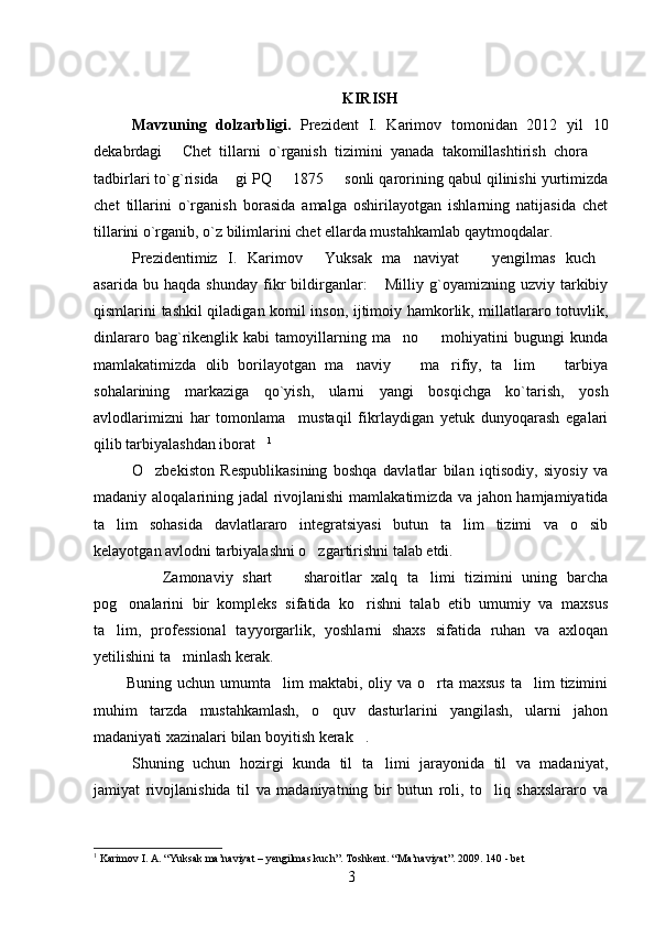 KIRISH
Mavzuning   dolzarbligi.   Prezident   I.   Karimov   tomonidan   2012   yil   10
dekabrdagi   Chet   tillarni   o`rganish   tizimini   yanada   takomillashtirish   chora   
tadbirlari to`g`risida  gi PQ   1875   sonli qarorining qabul qilinishi yurtimizda	
  
chet   tillarini   o`rganish   borasida   amalga   oshirilayotgan   ishlarning   natijasida   chet
tillarini o`rganib, o`z bilimlarini chet ellarda mustahkamlab qaytmoqdalar.
Prezidentimiz   I.   Karimov   Yuksak   ma naviyat     yengilmas   kuch	
   
asarida   bu   haqda   shunday   fikr   bildirganlar:   Milliy   g`oyamizning   uzviy   tarkibiy	

qismlarini tashkil qiladigan komil inson, ijtimoiy hamkorlik, millatlararo totuvlik,
dinlararo   bag`rikenglik   kabi   tamoyillarning   ma no     mohiyatini   bugungi   kunda	
 
mamlakatimizda   olib   borilayotgan   ma naviy     ma rifiy,   ta lim     tarbiya	
    
sohalarining   markaziga   qo`yish,   ularni   yangi   bosqichga   ko`tarish,   yosh
avlodlarimizni   har   tomonlama     mustaqil   fikrlaydigan   yetuk   dunyoqarash   egalari
qilib tarbiyalashdan iborat	
 1
   
O zbekiston   Respublikasining   boshqa   davlatlar   bilan   iqtisodiy,   siyosiy   va	

madaniy aloqalarining jadal rivojlanishi  mamlakatim izda va jahon hamjamiyatida
ta lim   sohasida   davlatlararo   integratsiyasi   butun   ta lim   tizimi   va   o sib	
  
kelayotgan avlodni tarbiyalashni o zgartirishni talab etdi. 	

            Zamonaviy   shart     sharoitlar   xalq   ta limi   tizimini   uning   barcha	
  
pog onalarini   bir   kompleks   sifatida   ko rishni   talab   etib   umumiy   va   maxsus	
 
ta lim,   professional   tayyorgarlik,   yoshlarni   shaxs   sifatida   ruhan   va   axloqan	

yetilishini ta minlash kerak. 	

            Buning  uchun umumta lim  maktabi,  oliy va  o rta maxsus   ta lim  tizimini	
  
muhim   tarzda   mustahkamlash,   o quv   dasturlarini   yangilash,   ularni   jahon	

madaniyati xazinalari bilan boyitish kerak .	

Shuning   uchun   hozirgi   kunda   til   ta limi   jarayonida   til   va   madaniyat,	

jamiyat   rivojlanishida   til   va   madaniyatning   bir   butun   roli,   to liq   shaxslararo   va	

1
 Karimov I. A. “Yuksak ma’naviyat – yengilmas kuch”. Toshkent. “Ma’naviyat”. 2009. 140 - bet
3 
