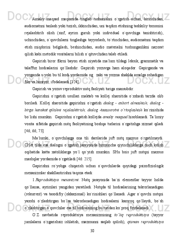 Amaliy   maqsad   maqomida   tinglab   tushunishni   o`rgatish   uchun,   birinchidan,
audiomatnni tanlash yoki tuzish, ikkinchidan, uni taqdim etishning tashkiliy tomonini
rejalashtirib   olish   (sinf,   ayrim   guruh   yoki   individual   o`quvchiga   tanishtirish),
uchinchidan, o`quvchilarni  tinglashga  tayyorlash, to`rtinchidan, audiomatnni  taqdim
etish   miqdorini   belgilash,   beshinchidan,   audio   materialni   tushunganlikni   nazorat
qilish kabi metodik vositalarni bilish o`qituvchidan talab etiladi. 
Gapirish   biror   fikrni   bayon   etish   niyatida   ma`lum   tildagi   leksik,   grammatik   va
talaffuz   hodisalarini   qo`llashdir.   Gapirish   yozuvga   ham   aloqador.   Gapirganda   va
yozganda u yoki bu til kodi yordamida og zaki va yozma shaklda amalga oshadigan
fikr va hissiyot  ifodalanadi [124].
Gapirish va yozuv reproduktiv nutq faoliyati turiga mansubdir.    
Gapirishni   o`rgatish   usul l ari   maktab   va   kollej   sharoitida   o`xshash   tarzda   olib
boriladi.   Kollej   sharoitida   gapirishni   o`rgatish   dialog   -   axbort   almashish;   dialog   -
birga   harakat   qilishni   rejalashtirish;   dialog   -taassurotni   o`rtoqlashish   ko`rinishida
bo`lishi mumkin.  Gapirishni o`rgatish kollejda  amaliy maqsad  hisoblanadi. Ta`limiy
vosita   sifatida   gapirish   nutq   faoliyatining   boshqa   turlarini   o`rgatishga   xizmat   qiladi
[46; 66; 73].
Ma`lumki,   o`quvchilarga   ona   tili   darslarida   juft   nutq   maxsus   o`rgatilmaydi.
CHet   tilda esa   dialogni  o`rgatish  jarayonida  birmuncha  qiyinchiliklarga  duch  kelish
oqibatida   katta   xatoliklarga   yo`l   qo`yish   mumkin.   SHu   bois   juft   nutqni   maxsus
mashqlar yordamida o`rgatiladi [46: 215].
Gapirishni   ro`yobga   chiqarish   uchun   o`quvchilarda   quyidagi   psixofiziologik
mexanizmlar shakllantirishni taqoza etadi: 
1. Reproduktsiya   mexanizmi .   Nutq   jarayonida   ba`zi   elementlar   tayyor   holda
qo`llansa,   ayrimlari   yangidan   yaratiladi.   Nutqda   til   hodisalarining   takrorlanadigan
(rekurrent)   va   tasodifiy   (okkazional)   ko`rinishlari   qo`llanadi.   Agar   o`quvchi   nutqni
yaxshi   o`zlashtirgan   bo`lsa   takrorlanadigan   hodisalarni   kamroq   qo`llaydi,   bo`sh
o`zlashtirgan o`quvchilar esa til hodisasining bu turidan ko`proq foydalanadi.
O`Z   nаvbatida   reproduktsiya   mexanizmining   to`liq   reproduktsiya   (tayyor
jumlalarni   o`zgarishsiz   ishlatish,   mazmunni   saqlab   qolish);   qisman   reproduktsiya
30 