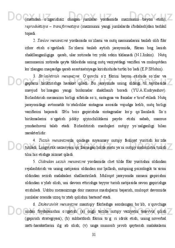 (matndan   o`zgarishsiz   olingan   jumlalar   yordamida   mazmunni   bayon   etish);
reproduktsiya   –   transformatsiya   (mazmunni   yangi   jumlalarda   ifodalash)dan   tashkil
topadi.
2.   Tanlov mexanizmi   yordamida so`zlarni va nutq namunalarini tanlab olib fikr
izhor   etish   o`rgatiladi.   So`zlarni   tanlab   aytish   jarayonida,   fikran   bog lanish
shakllanganligiga     qarab,   ular   xotirada   tez   yoki   sekin   tiklanadi   (N.I.Jinkin).     Nutq
namunasini   xotirada  qayta  tiklashda  uning nutq  vaziyatdagi   vazifasi   va muloqotdan
ko`zlangan maqsadga qarab assotsiatsiyaga kirishishida turtki bo`ladi (E.P.SHubin).
3.   Birlashtirish   mexanizmi.   O`quvchi   o`z   fikrini   bayon   etishida   so`zlar   va
gaplarni   biriktirishga   harakat   qiladi.   Bu   jarayonda   uning   oldingi   til   tajribasida
mavjud   bo`lmagan   yangi   birikmalar   shakllanib   boradi   (YU.A.Kudryashov).
Birlashtirish mexanizm birligi sifatida so`z, sintagma va frazalar e`tirof etiladi. Nutq
jarayonidagi   avtomatik   to`xtalishlar   sintagma   asosida   vujudga   kelib,   nutq   birligi
vazifasini   bajaradi.   SHu   bois   gapirishda   sintagmalar   ko`p   qo`llaniladi.   So`z
birikmalarini   o`rgatish   jiddiy   qiyinchiliklarni   paydo   etishi   sabab,   maxsus
yondashuvni   talab   etadi.   Birlashtirish   mashqlari   nutqiy   yo`nalganligi   bilan
xarakterlidir. 
4.   Tuzish   mexanizmi da   qoidaga   suyanmay   nutqiy   faoliyat   yuritish   ko`zda
tutiladi. Lingvistik nazariyani qo`llamagan holda matn ya`ni nutqiy mahsulotni tuzish
tilni his etishga xizmat qiladi.
5.   Oldindan   sezish   mexanizmi   yordamida   chet   tilda   fikr   yuritishni   oldindan
rejalashtirish   va   uning   natijasini   oldindan   mo`ljallash,   nutqning   psixologik   ta`sirini
oldindan   sezish   malakalari   shallantiriladi.   Muloqot   jarayonida   nimani   gapirishni
oldindan o`ylab olish, uni davom ettirishga tayyor turish natijasida ravon gapirishga
erishiladi.   Ushbu   mexanizmga   doir   maxsus   mashqlarni   bajarish,   muloqot   davomida
jumlalar orasida uzoq to`xtab qolishni bartaraf etadi.
6.   Diskursivlik   mexanizmi   mantiqiy   fikrlashga   asoslangan   bo`lib,   o`quvchiga
undan   foydalanishni   o`rgatish:   (a)   ongli   tarzda   nutqiy   vaziyatni   tasavvur   qilish
(gapirish   strategiyasi);   (b)   suhbatdosh   fikrini   to`g ri   idrok   etish,   uning   noverbal	

xatti-harakatlarini   ilg ab   olish;   (v)   unga   munosib   javob   qaytarish   malakalarni	

31 