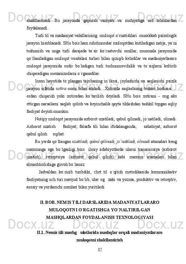 shakllantiradi.   Bu   jarayonda   gapirish   vaziyati   va   mohiyatiga   oid   bilimlardan
foydalanadi.
Turli til va madaniyat vakillarining  muloqot o`rnatishlari  murakkab psixologik
jarayon hisoblanadi. SHu bois ham ruhshunoslar muloqotdan kutiladigan natija, ya`ni
tushunish   va   unga   turli   darajada   ta`sir   ko`rsatuvchi   omillar,   muomala   jarayonida
qo`llaniladigan   muloqot   vositalari   turlari   bilan   qiziqib   keladilar   va   madaniyatlararo
muloqot   jarayonida   sodir   bo`ladigan   turli   tushunmovchilik   va   to`siqlarni   keltirib
chiqaradigan mexanizmlarni o`rganadilar. 
Inson   hayotida   to`plangan   tajribaning   in`ikosi,   joylashishi   va   saqlanishi   psixik
jarayon   sifatida   xotira   nomi   bilan   ataladi.     Xotirada   saqlashning   teskari   hodisasi  
esdan   chiqarish   yoki   xotiradan   ko`tarilish   deyiladi.   SHu   bois   xotirani   -   ong   aks
ettirgan narsalarni saqlab qolish va keyinchalik qayta tiklashdan tashkil topgan aqliy
faoliyat deyish mumkin.
Nutqiy muloqot jarayonida axborot uzatiladi, qabul qilinadi, jo`natiladi, olinadi.
Axborot   uzatish     faoliyat,   falsafa   tili   bilan   ifodalanganda,     sababiyat,   axborot	
 
qabul qilish   oqibat.	

Bu yerda qo`llangan  uzatiladi, qabul qilinadi, jo`natiladi, olinadi  atamalari keng
mazmunga   ega   bo`lganligi   bois     ilmiy   adabiyotlarda   ularni   transmissiya   (axborot
uzatish),   retseptsiya   (axborot   qabul   qilish)   kabi   maxsus   atamalari   bilan
almashtirilishiga guvoh bo`lamiz.
          Jadvaldan   ko`rinib   turibdiki,   chet   til   o`qitish   metodikasida   kommunikativ
faoliyatning uch turi mavjud bo`lib, ular og zaki va yozma, produktiv va retseptiv,	

asosiy va yordamchi nomlari bilan yuritiladi.
II. BOB. NEMIS TILI DARSLARIDA MADANIYATLARARO
MULOQOTNI O`RGATISHGA YO`NALTIRILGAN
MASHQLARDAN FOYDALANISH TEXNOLOGIYASI
II.1. Nemis tili mashg ulotlarida mashqlar orqali madaniyatlararo	

muloqotni shakllantirish
32 