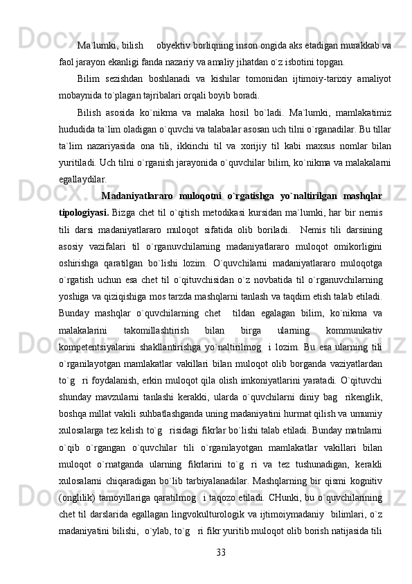 Ma`lumki, bilish   obyektiv borliqning inson ongida aks etadigan murakkab va
faol jarayon ekanligi fanda nazariy va amaliy jihatdan o`z isbotini topgan.
Bilim   sezishdan   boshlanadi   va   kishilar   tomonidan   ijtimoiy-tarixiy   amaliyot
mobaynida to`plagan tajribalari orqali boyib boradi.
Bilish   asosida   ko`nikma   va   malaka   hosil   bo`ladi.   Ma`lumki,   mamlakatimiz
hududida ta`lim oladigan o`quvchi va talabalar asosan uch tilni o`rganadilar. Bu tillar
ta`lim   nazariyasida   ona   tili,   ikkinchi   til   va   xorijiy   til   kabi   maxsus   nomlar   bilan
yuritiladi. Uch tilni o`rganish jarayonida o`quvchilar bilim, ko`nikma va malakalarni
egallaydilar.   
              M adaniyatlararo   muloqotni   o`rgatishga   yo`naltirilgan   mashqlar
t ipologiya si.   Bizga   chet   til   o`qitish   metodikasi   kursidan   ma`lumki,   har   bir   nemis
tili   darsi   madaniyatlararo   muloqot   sifatida   olib   boriladi.     Nemis   tili   darsining
asosiy   vazifalari   til   o`rganuvchilarning   madaniyatlararo   muloqot   omikorligini
oshirishga   qaratilgan   bo`lishi   lozim.   O`quvchilarni   madaniyatlararo   muloqotga
o`rgatish   uchun   esa   chet   til   o`qituvchisidan   o`z   novbatida   til   o`rganuvchilarning
yoshiga va qiziqishiga mos tarzda mashqlarni tanlash va taqdim etish talab etiladi.
Bunday   mashqlar   o`quvchilarning   chet     tildan   egalagan   bilim,   ko`nikma   va
malakalarini   takomillashtirish   bilan   birga   ularning   kommunikativ
kompetentsiyalarini   shakllantirishga   yo`naltirilmog i   lozim.   Bu   esa   ularning   tili	

o`rganilayotgan   mamlakatlar   vakillari   bilan   muloqot   olib   borganda   vaziyatlardan
to`g ri foydalanish, erkin muloqot qila olish imkoniyatlarini yaratadi. O`qituvchi	

shunday   mavzularni   tanlashi   kerakki,   ularda   o`quvchilarni   diniy   bag rikenglik,	

boshqa millat vakili suhbatlashganda uning madaniyatini hurmat qilish va umumiy
xulosalarga tez kelish to`g risidagi fikrlar bo`lishi talab etiladi. Bunday matnlarni	

o`qib   o`rgangan   o`quvchilar   tili   o`rganilayotgan   mamlakatlar   vakillari   bilan
muloqot   o`rnatganda   ularning   fikrlarini   to`g ri   va   tez   tushunadigan,   kerakli	

xulosalarni   chiqaradigan   bo`lib   tarbiyalanadilar.   Mashqlarning   bir   qismi   kognitiv
(onglilik) tamoyillariga qaratilmog i taqozo etiladi. CHunki, bu o`quvchilarining	

chet  til darslarida egallagan lingvokulturologik va ijtimoiymadaniy   bilimlari, o`z
madaniyatini bilishi,  o`ylab, to`g ri fikr yuritib muloqot olib borish natijasida tili

33 