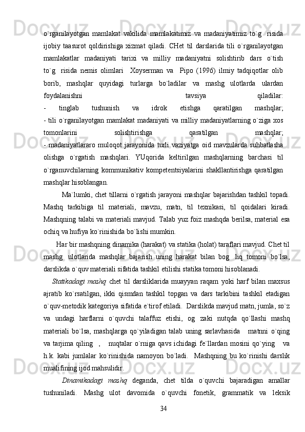 o`rganilayotgan   mamlakat   vakilida   mamlakatimiz   va   madaniyatimiz   to`g risida
ijobiy   taasurot   qoldirishiga   xizmat   qiladi.   CHet   til   darslarida   tili   o`rganilayotgan
mamlakatlar   madaniyati   tarixi   va   milliy   madaniyatni   solishtirib   dars   o`tish
to`g risida   nemis   olimlari     Xoyserman   va     Pipo   (1996)   ilmiy   tadqiqotlar   olib	

borib,   mashqlar   quyidagi   turlarga   bo`ladilar   va   mashg ulotlarda   ulardan	

foydalanishni     tavsiya   qiladilar:
-   tinglab   tushunish   va   idrok   etishga   qaratilgan   mashqlar;
- tili o`rganilayotgan mamlakat  madaniyati va milliy madaniyatlarning o`ziga xos
tomonlarini   solishtirishga   qaratilgan   mashqlar;
-   madaniyatlararo   muloqot   jarayonida   turli   vaziyatga   oid   mavzularda   suhbatlasha
olishga   o`rgatish   mashqlari.   YUqorida   keltirilgan   mashqlarning   barchasi   til
o`rganuvchilarning   kommunikativ   kompetentsiyalarini   shakllantirishga   qaratilgan
mashqlar hisoblangan.
Ma`lumki, chet tillarni o`rgatish jarayoni mashqlar bajarishdan tashkil  topadi.
Mashq   tarkibiga   til   materiali,   mavzu,   matn,   til   texnikasi,   til   qoidalari   kiradi.
Mashqning talabi va materiali mavjud. Talab yuz foiz mashqda berilsa, material esa
ochiq va hufiya ko`rinishida bo`lishi mumkin.
       Har bir mashqning dinamika (harakat) va statika (holat) taraflari mavjud. Chet til
mashg ulotlarida   mashqlar   bajarish   uning   harakat   bilan   bog liq   tomoni   bo`lsa,	
 
darslikda o`quv materiali sifatida tashkil etilishi statika tomoni hisoblanadi.
      Statikadagi   mashq   chet   til   darsliklarida   muayyan   raqam   yoki   harf   bilan   maxsus
ajratib   ko`rsatilgan,   ikki   qismdan   tashkil   topgan   va   dars   tarkibini   tashkil   etadigan
o`quv-metodik kategoriya sifatida e`tirof etiladi.  Darslikda mavjud matn, jumla, so`z
va   undagi   harflarni   o`quvchi   talaffuz   etishi,   og zaki   nutqda   qo`llashi   mashq	

materiali   bo`lsa,   mashqlarga   qo`yiladigan   talab   uning   sarlavhasida   matnni   o`qing	

va   tarjima   qiling ,   nuqtalar   o`rniga   qavs   ichidagi   fe`llardan   mosini   qo`ying   va	
  
h.k.   kabi   jumlalar   ko`rinishida   namoyon   bo`ladi.     Mashqning   bu   ko`rinishi   darslik
mualifining ijod mahsulidir.
Dinamikadagi   mashq   deganda,   chet   tilda   o`quvchi   bajaradigan   amallar
tushuniladi.   Mashg ulot   davomida   o`quvchi   fonetik,   grammatik   va   leksik	

34 