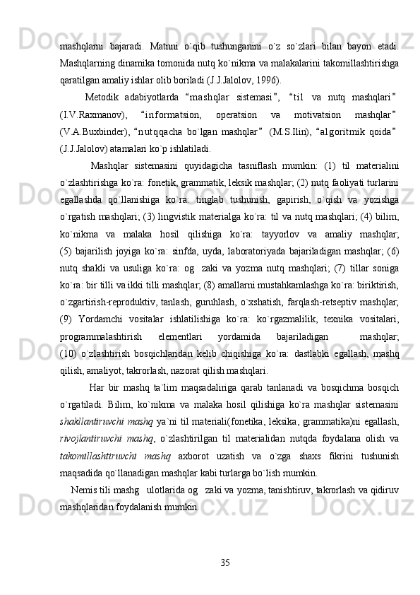 mashqlarni   bajaradi.   Matnni   o`qib   tushunganini   o`z   so`zlari   bilan   bayon   etadi.
Mashqlarning dinamika tomonida nutq ko`nikma va malakalarini takomillashtirishga
qaratilgan amaliy ishlar olib boriladi  (J.J.Jalolov, 1996) . 
Metodik   adabiyotlarda   m a shqlar   sistemasi ,   t i l   va   nutq   mashqlari   
(I.V.Raxmanov),   i n f ormatsion,   operatsion   va   motivatsion   mashqlar	
 
(V.A.Buxbinder),   n u t qqacha   bo`lgan   mashqlar   (M.S.Ilin),   a l g oritmik   qoida
   
(J. J. Jalolov) atamalari ko`p ishlatiladi. 
          Mashqlar   sistemasini   quyidagicha   tasniflash   mumkin:   (1)   til   materialini
o`zlashtirishga ko`ra: fonetik, grammatik, leksik mashqlar; (2) nutq faoliyati turlarini
egallashda   qo`llanishiga   ko`ra:   tinglab   tushunish,   gapirish,   o`qish   va   yozishga
o`rgatish mashqlari;  (3) lingvistik materialga ko`ra: til va nutq mashqlari; (4) bilim,
ko`nikma   va   malaka   hosil   qilishiga   ko`ra:   tayyorlov   va   amaliy   mashqlar;
(5)   bajarilish   joyiga   ko`ra:   sinfda,   uyda,   laboratoriyada   bajariladigan   mashqlar;   (6)
nutq   shakli   va   usuliga   ko`ra:   og zaki   va   yozma   nutq   mashqlari;   (7)   tillar   soniga	

ko`ra: bir tilli va ikki tilli mashqlar; (8) amallarni mustahkamlashga ko`ra: biriktirish,
o`zgartirish-reproduktiv,   tanlash,   guruhlash,   o`xshatish,   farqlash-retseptiv   mashqlar;
(9)   Y o rdamchi   vositalar   ishlatilishiga   ko`ra:   ko`rgazmalilik,   texnika   vositalari,
programmalashtirish   elementlari   yordamida   bajariladigan     mashqlar;
(10)   o`zlashtirish   bosqichlaridan   kelib   chiqishiga   ko`ra:   dastlabki   egallash,   mashq
qilish, amaliyot, takrorlash, nazorat qilish mashqlari.
              Har   bir   mashq   ta`lim   maqsadaliriga   qarab   tanlanadi   va   bosqichma   bosqich
o`rgatiladi.   Bilim,   ko`nikma   va   malaka   hosil   qilishiga   ko`ra   mashqlar   sistemasini
shakllantiruvchi  mashq   ya`ni til  materiali(fonetika, leksika, grammatika)ni egallash,
rivojlantiruvchi   mashq ,   o`zlashtirilgan   til   materialidan   nutqda   foydalana   olish   va
takomillashtiruvchi   mashq   axborot   uzatish   va   o`zga   shaxs   fikrini   tushunish
maqsadida qo`llanadigan mashqlar kabi turlarga bo`lish mumkin. 
    Nemis tili mashg ulotlarida og zaki va yozma, tanishtiruv, takrorlash va qidiruv	
 
mashqlaridan foydalanish mumkin. 
35 