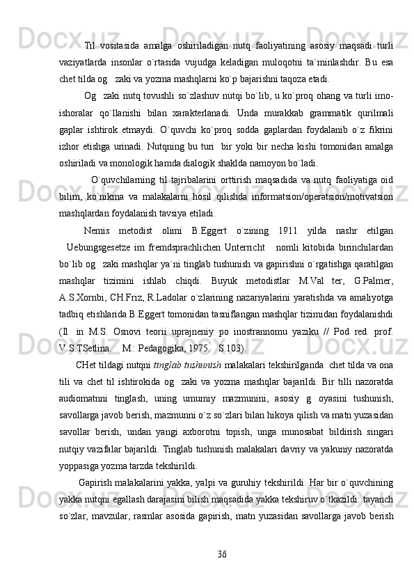 Til   vositasida   amalga   oshiriladigan   nutq   faoliyatining   asosiy   maqsadi   turli
vaziyatlarda   insonlar   o`rtasida   vujudga   keladigan   muloqotni   ta`minlashdir.   Bu   esa
chet tilda og zaki va yozma mashqlarni ko`p bajarishni taqoza etadi.
Og zaki nutq tovushli so`zlashuv nutqi bo`lib, u ko`proq ohang va turli imo-	

ishoralar   qo`llanishi   bilan   xarakterlanadi.   Unda   murakkab   grammatik   qurilmali
gaplar   ishtirok   etmaydi.   O`quvchi   ko`proq   sodda   gaplardan   foydalanib   o`z   fikrini
izhor   etishga   urinadi.   Nutqning   bu   turi     bir   yoki   bir   necha   kishi   tomonidan   amalga
oshiriladi va monologik hamda dialogik shaklda namoyon bo`ladi. 
                O`quvchilarning   til   tajribalarini   orttirish   maqsadida   va   nutq   faoliyatiga   oid
bilim,   ko`nikma   va   malakalarni   hosil   qilishda   informatsion/operatsion/motivatsion
mashqlardan foydalanish tavsiya etiladi.
Nemis   metodist   olimi   B.Eggert   o`zining   1911   yilda   nashr   etilgan
Uebungsgesetze   im   fremdsprachlichen   Unterricht   nomli   kitobida   birinchilardan	
 
bo`lib og zaki mashqlar ya`ni tinglab tushunish va gapirishni o`rgatishga qaratilgan	

mashqlar   tizimini   ishlab   chiqdi.   Buyuk   metodistlar   M.Val ter,   G.Palmer,	

A.S.Xornbi,   CH.Friz,   R.Ladolar   o`zlarining   nazariyalarini   yaratishda   va   amaliyotga
tadbiq etishlarida B.Eggert tomonidan tasniflangan mashqlar tizimidan foydalanishdi
(Il in   M.S.   Osnovi   teorii   uprajneniy   po   inostrannomu   yaziku   //   Pod   red.   prof.	

V.S.TSetlina.  M.: Pedagogika, 1975. S.103).	
 
      CHet tildagi nutqni  tinglab tushunish  malakalari tekshirilganda  chet tilda va ona
tili   va   chet   til   ishtirokida   og zaki   va   yozma   mashqlar   bajarildi.   Bir   tilli   nazoratda	

audiomatnni   tinglash,   uning   umumiy   mazmunini,   asosiy   g oyasini   tushunish,	

savollarga javob berish, mazmunni o`z so`zlari bilan hikoya qilish va matn yuzasidan
savollar   berish,   undan   yangi   axborotni   topish,   unga   munosabat   bildirish   singari
nutqiy vazifalar bajarildi. Tinglab tushunish malakalari davriy va yakuniy nazoratda
yoppasiga yozma tarzda tekshirildi. 
           Gapirish malakalarini yakka, yalpi va guruhiy tekshirildi. Har bir o`quvchining
yakka nutqni egallash darajasini bilish maqsadida yakka tekshiruv o`tkazildi: tayanch
so`zlar,  mavzular,  rasmlar  asosida   gapirish,   matn  yuzasidan   savollarga  javob  berish
36 