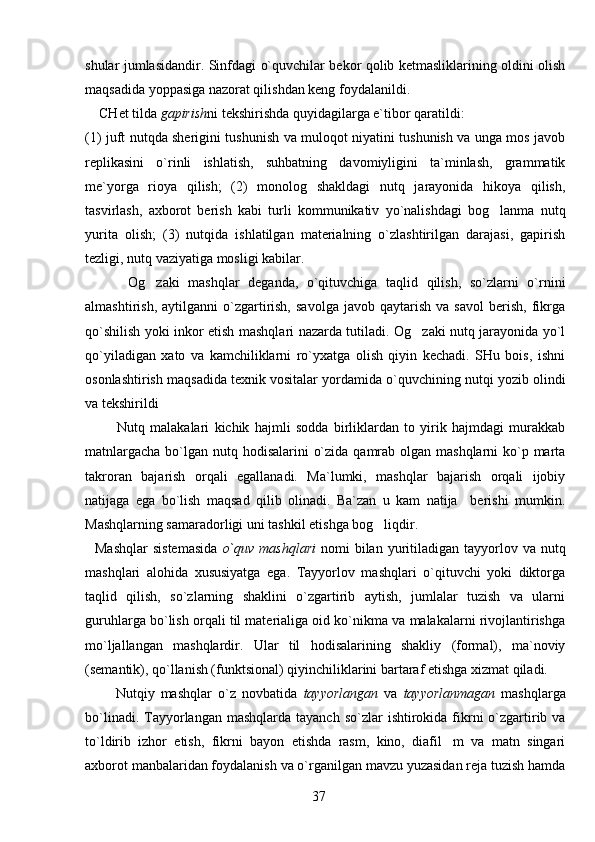 shular jumlasidandir. Sinfdagi o`quvchilar bekor qolib ketmasliklarining oldini olish
maqsadida yoppasiga nazorat qilishdan keng foydalanildi. 
    CHet tilda  gapirish ni tekshirishda quyidagilarga e`tibor qaratildi: 
(1) juft nutqda sherigini tushunish va muloqot niyatini tushunish va unga mos javob
replikasini   o`rinli   ishlatish,   suhbatning   davomiyligini   ta`minlash,   grammatik
me`yorga   rioya   qilish;   (2)   monolog   shakldagi   nutq   jarayonida   hikoya   qilish,
tasvirlash,   axborot   berish   kabi   turli   kommunikativ   yo`nalishdagi   bog lanma   nutq
yurita   olish;   (3)   nutqida   ishlatilgan   materialning   o`zlashtirilgan   darajasi,   gapirish
tezligi, nutq vaziyatiga mosligi kabilar.
          Og zaki   mashqlar   deganda,   o`qituvchiga   taqlid   qilish,   so`zlarni   o`rnini	

almashtirish,   aytilganni   o`zgartirish,   savolga   javob   qaytarish   va  savol   berish,   fikrga
qo`shilish yoki inkor etish mashqlari nazarda tutiladi. Og zaki nutq jarayonida yo`l	

qo`yiladigan   xato   va   kamchiliklarni   ro`yxatga   olish   qiyin   kechadi.   SHu   bois,   ishni
osonlashtirish maqsadida texnik vositalar yordamida o`quvchining nutqi yozib olindi
va tekshirildi
            Nutq   malakalari   kichik   hajmli   sodda   birliklardan   to   yirik   hajmdagi   murakkab
matnlargacha bo`lgan nutq hodisalarini  o`zida qamrab olgan mashqlarni  ko`p marta
takroran   bajarish   orqali   egallanadi.   Ma`lumki,   mashqlar   bajarish   orqali   ijobiy
natijaga   ega   bo`lish   maqsad   qilib   olinadi.   Ba`zan   u   kam   natija     berishi   mumkin.
Mashqlarning samaradorligi uni tashkil eti sh ga bog liqdir.	

    Mashqlar  sistemasida   o`quv  mashqlari   nomi   bilan  yuritiladigan  tayyorlov va  nutq
mashqlari   alohida   xususiyatga   ega.   Tayyorlov   mashqlari   o`qituvchi   yoki   diktorga
taqlid   qilish,   so`zlarning   shaklini   o`zgartirib   aytish,   jumlalar   tuzish   va   ularni
guruhlarga bo`lish orqali til materialiga oid ko`nikma va malakalarni rivojlantirishga
mo`ljallangan   mashqlardir.   Ular   til   hodisalarining   shakliy   (formal),   ma`noviy
(semantik), qo`llanish (funktsional) qiyinchiliklarini bartaraf etishga xizmat qiladi.
          Nutqiy   mashqlar   o`z   novbatida   tayyorlangan   va   tayyorlanmagan   mashqlarga
bo`linadi.  Tayyorlangan  mashqlarda  tayanch  so`zlar  ishtirokida fikrni   o`zgartirib va
to`ldirib   izhor   etish,   fikrni   bayon   etishda   rasm,   kino,   diafil m   va   matn   singari	

axborot manbalaridan foydalanish va o`rganilgan mavzu yuzasidan reja tuzish hamda
37 