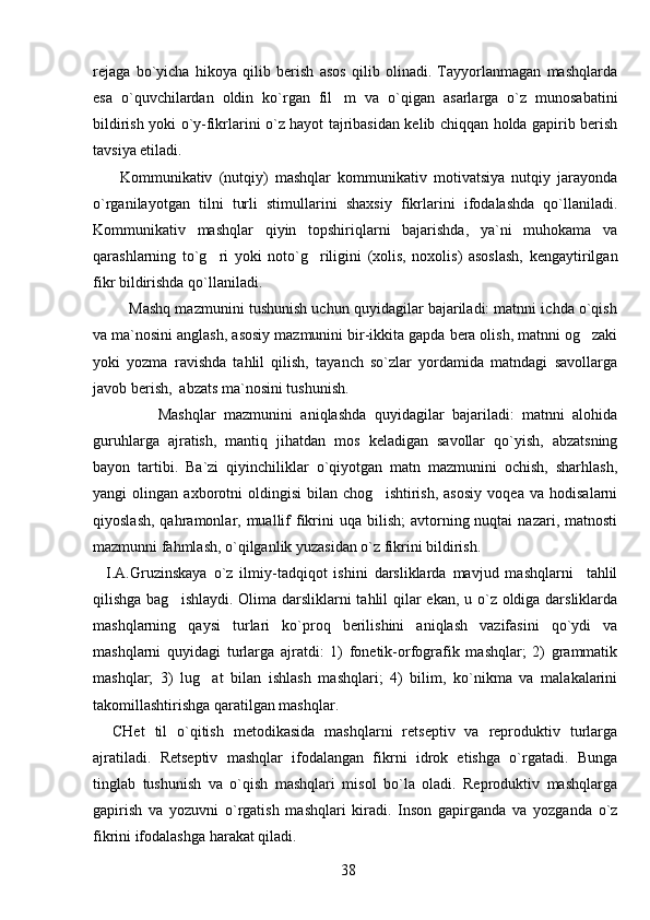 rejaga   bo`yicha   hikoya   qilib   berish   asos   qilib   olinadi.   Tayyorlanmagan   mashqlarda
esa   o`quvchilardan   oldin   ko`rgan   fil m   va   o`qigan   asarlarga   o`z   munosabatini
bildirish yoki o`y-fikrlarini o`z hayot tajribasidan kelib chiqqan holda gapirib berish
tavsiya etiladi.
        Kommunikativ   (nutqiy)   mashqlar   kommunikativ   motivatsiya   nutqiy   jarayonda
o`rganilayotgan   tilni   turli   stimullarini   shaxsiy   fikrlarini   ifodalashda   qo`llaniladi.
Kommunikativ   mashqlar   qiyin   topshiriqlarni   bajarishda,   ya`ni   muhokama   va
qarashlarning   to`g ri   yoki   noto`g riligini   (xolis,   noxolis)   asoslash,   kengaytirilgan	
 
fikr bildirishda qo`llaniladi.   
         Mashq mazmunini tushunish uchun quyidagilar bajariladi: matnni ichda o`qish
va ma`nosini anglash, asosiy mazmunini bir-ikkita gapda bera olish, matnni og zaki	

yoki   yozma   ravishda   tahlil   qilish,   tayanch   so`zlar   yordamida   matndagi   savollarga
javob berish,  abzats ma`nosini tushunish.
                Mashqlar   mazmunini   aniqlashda   quyidagilar   bajariladi:   matnni   alohida
guruhlarga   ajratish,   mantiq   jihatdan   mos   keladigan   savollar   qo`yish,   abzatsning
bayon   tartibi.   Ba`zi   qiyinchiliklar   o`qiyotgan   matn   mazmunini   ochish,   sharhlash,
yangi   olingan   axborotni   oldingisi   bilan   chog ishtirish,   asosiy   voqea   va   hodisalarni	

qiyoslash,  qahramonlar, muallif  fikrini   uqa bilish;   avtorning nuqtai   nazari, matnosti
mazmunni fahmlash, o`qilganlik yuzasidan o`z fikrini bildirish.
    I.A.Gruzinskaya   o`z   ilmiy-tadqiqot   ishini   darsliklarda   mavjud   mashqlarni     tahlil
qilishga bag ishlaydi. Olima darsliklarni  tahlil  qilar ekan, u o`z oldiga darsliklarda	

mashqlarning   qaysi   turlari   ko`proq   berilishini   aniqlash   vazifasini   qo`ydi   va
mashqlarni   quyidagi   turlarga   ajratdi:   1)   fonetik-orfografik   mashqlar;   2)   grammatik
mashqlar;   3)   lug at   bilan   ishlash   mashqlari;   4)   bilim,   ko`nikma   va   malakalarini	

takomillashtirishga qaratilgan mashqlar.
    CHet   til   o`qitish   metodikasida   mashqlarni   retseptiv   va   reproduktiv   turlarga
ajratiladi.   Retseptiv   mashqlar   ifodalangan   fikrni   idrok   etishga   o`rgatadi.   Bunga
tinglab   tushunish   va   o`qish   mashqlari   misol   bo`la   oladi.   Reproduktiv   mashqlarga
gapirish   va   yozuvni   o`rgatish   mashqlari   kiradi.   Inson   gapirganda   va   yozganda   o`z
fikrini ifodalashga harakat qiladi.
38 