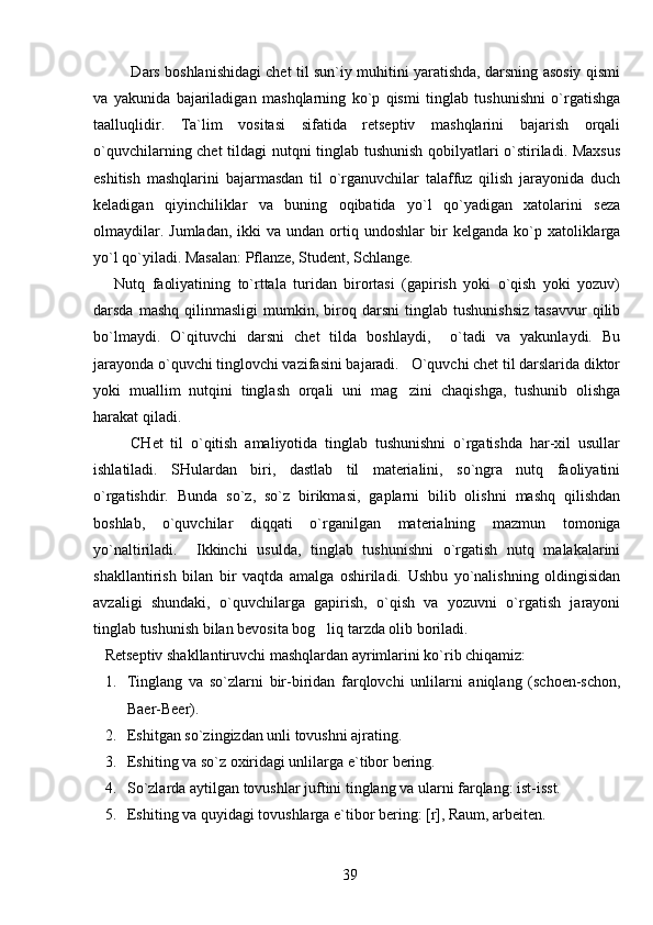                Dars boshlanishidagi chet til sun`iy muhitini yaratishda, darsning asosiy qismi
va   yakunida   bajariladigan   mashqlarning   ko`p   qismi   tinglab   tushunishni   o`rgatishga
taalluqlidir.   Ta`lim   vositasi   sifatida   retseptiv   mashqlarini   bajarish   orqali
o`quvchilarning chet tildagi nutqni tinglab tushunish qobilyatlari o`stiriladi. Maxsus
eshitish   mashqlarini   bajarmasdan   til   o`rganuvchilar   talaffuz   qilish   jarayonida   duch
keladigan   qiyinchiliklar   va   buning   oqibatida   yo`l   qo`yadigan   xatolarini   seza
olmaydilar.  Jumladan,  ikki   va  undan  ortiq  undoshlar   bir  kelganda   ko`p  xatoliklarga
yo`l qo`yiladi. Masalan: Pflanze, Student, Schlange.
      Nutq   faoliyatining   to`rttala   turidan   birortasi   (gapirish   yoki   o`qish   yoki   yozuv)
darsda   mashq   qilinmasligi   mumkin,   biroq   darsni   tinglab   tushunishsiz   tasavvur   qilib
bo`lmaydi.   O`qituvchi   darsni   chet   tilda   boshlaydi,     o`tadi   va   yakunlaydi.   Bu
jarayonda o`quvchi tinglovchi vazifasini bajaradi.   O`quvchi chet til darslarida diktor
yoki   muallim   nutqini   tinglash   orqali   uni   mag zini   chaqishga,   tushunib   olishga
harakat qiladi. 
          CHet   til   o`qitish   amaliyotida   tinglab   tushunishni   o`rgatishda   har-xil   usullar
ishlatiladi.   SHulardan   biri,   dastlab   til   materialini,   so`ngra   nutq   faoliyatini
o`rgatishdir.   Bunda   so`z,   so`z   birikmasi,   gaplarni   bilib   olishni   mashq   qilishdan
boshlab,   o`quvchilar   diqqati   o`rganilgan   materialning   mazmun   tomoniga
yo`naltiriladi.     Ikkinchi   usulda,   tinglab   tushunishni   o`rgatish   nutq   malakalarini
shakllantirish   bilan   bir   vaqtda   amalga   oshiriladi.   Ushbu   yo`nalishning   oldingisidan
avzaligi   shundaki,   o`quvchilarga   gapirish,   o`qish   va   yozuvni   o`rgatish   jarayoni
tinglab tushunish bilan bevosita bog liq tarzda olib boriladi.	

   Retseptiv shakllantiruvchi mashqlardan ayrimlarini ko`rib chiqamiz:
1. Tinglang   va   so`zlarni   bir-biridan   farqlovchi   unlilarni   aniqlang   (schoen-schon,
Baer-Beer).
2. Eshitgan so`zingizdan unli tovushni ajrating.
3. Eshiting va so`z oxiridagi unlilarga e`tibor bering.
4. So`zlarda aytilgan tovushlar juftini tinglang va ularni farqlang: ist-isst. 
5. Eshiting va quyidagi tovushlarga e`tibor bering: [r], Raum, arbeiten.
39 