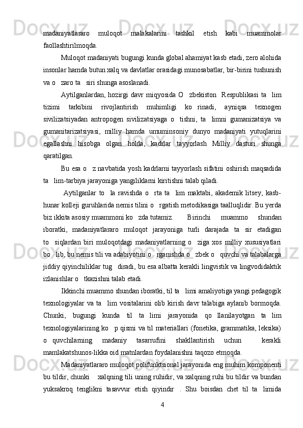 madaniyatlararo   muloqot   malakalarini   tashkil   etish   kabi   muammolar
faollashtirilmoqda. 
Muloqot madaniyati bugungi kunda global ahamiyat kasb etadi, zero alohida
insonlar hamda butun xalq va davlatlar orasidagi munosabatlar, bir-birini tushunish
va o zaro ta siri shunga asoslanadi. 
Aytilganlardan,   hozirgi   davr   miqyosida   O zbekiston     Respublikasi   ta lim	
 
tizimi   tarkibini   rivojlantirish   muhimligi   ko rinadi,   ayniqsa   texnogen	

sivilizatsiyadan   antropogen   sivilizatsiyaga   o tishni,   ta limni   gumanizatsiya   va	
 
gumanitarizatsiyasi,   milliy   hamda   umuminsoniy   dunyo   madaniyati   yutuqlarini
egallashni   hisobga   olgan   holda,   kadrlar   tayyorlash   Milliy   dasturi   shunga
qaratilgan. 
Bu esa o z navbatida yosh kadrlarni tayyorlash sifatini oshirish maqsadida	

ta lim-tarbiya jarayoniga yangiliklarni kiritishni talab qiladi.	

  Aytilganlar   to la   ravishda   o rta   ta lim   maktabi,   akademik   litsey,   kasb-	
  
hunar kolleji guruhlarida nemis tilini o rgatish metodikasiga taalluqlidir. Bu yerda	

biz ikkita asosiy muammoni ko zda tutamiz. 	
 Birinchi   muammo   shundan
iboratki,   madaniyatlararo   muloqot   jarayoniga   turli   darajada   ta sir   etadigan	

to siqlardan   biri   muloqotdagi   madaniyatlarning   o ziga   xos   milliy   xususiyatlari	
 
bo lib, bu nemis tili va adabiyotini o rganishda o zbek o quvchi va talabalarga
   
jiddiy qiyinchiliklar tug diradi, bu esa albatta kerakli lingvistik va lingvodidaktik	

izlanishlar o tkazishni talab etadi. 	

Ikkinchi muammo shundan iboratki, til ta limi amaliyotiga yangi pedagogik	

texnologiyalar   va   ta lim   vositalarini   olib   kirish   davr   talabiga   aylanib   bormoqda.	

Chunki,   bugungi   kunda   til   ta limi   jarayonida   qo llanilayotgan   ta lim	
  
texnologiyalarining ko p qismi va til materiallari (fonetika, grammatika, leksika)	

o quvchilarning   madaniy   tasarrufini   shakllantirish   uchun     kerakli	

mamlakatshunos-likka oid matnlardan foydalanishni taqozo etmoqda.  
Madaniyatlararo muloqot polifunktsional jarayonida eng muhim komponenti
bu tildir, chunki  xalqning tili uning ruhidir, va xalqning ruhi bu tildir va bundan	

yuksakroq   tenglikni   tasavvur   etish   qiyindir .   Shu   boisdan   chet   til   ta limida	
 
4 