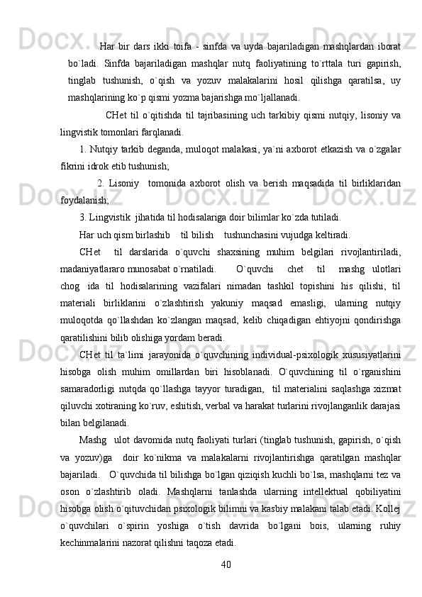                 Har   bir   dars   ikki   toifa   -   sinfda   va   uyda   bajariladigan   mashqlardan   iborat
bo`ladi.   Sinfda   bajariladigan   mashqlar   nutq   faoliyatining   to`rttala   turi   gapirish,
tinglab   tushunish,   o`qish   va   yozuv   malakalarini   hosil   qilishga   qaratilsa,   uy
mashqlarining ko`p qismi yozma bajarishga mo`ljallanadi.
              CHet   til   o`qitishda   til   tajribasining   uch   tarkibiy   qismi   nutqiy,   lisoniy   va
lingvistik tomonlari farqlanadi.
1. Nutqiy tarkib deganda, muloqot malakasi, ya`ni axborot etkazish va o`zgalar
fikrini idrok etib tushunish;
                2.   Lisoniy     tomonida   axborot   olish   va   berish   maqsadida   til   birliklaridan
foydalanish;
3. Lingvistik  jihatida til hodisalariga doir bilimlar ko`zda tutiladi.
Har uch qism birlashib  til bilish  tushunchasini vujudga keltiradi. 
CHet     til   darslarida   o`quvchi   shaxsining   muhim   belgilari   rivojlantiriladi,
madaniyatlararo munosabat o`rnatiladi. O`quvchi   chet   til   mashg ulotlari	

chog ida   til   hodisalarining   vazifalari   nimadan   tashkil   topishini   his   qilishi,   til	

materiali   birliklarini   o`zlashtirish   yakuniy   maqsad   emasligi,   ularning   nutqiy
muloqotda   qo`llashdan   ko`zlangan   maqsad,   kelib   chiqadigan   ehtiyojni   qondirishga
qaratilishini bilib olishiga yordam beradi.
CHet   til   ta`limi   jarayonida   o`quvchining   individual-psixologik   xususiyatlarini
hisobga   olish   muhim   omillardan   biri   hisoblanadi.   O`quvchining   til   o`rganishini
samaradorligi   nutqda   qo`llashga   tayyor   turadigan,     til   materialini   saqlashga   xizmat
qiluvchi xotiraning ko`ruv, eshitish, verbal va harakat turlarini rivojlanganlik darajasi
bilan belgilanadi.  
Mashg ulot davomida nutq faoliyati turlari (tinglab tushunish, gapirish, o`qish	

va   yozuv)ga     doir   ko`nikma   va   malakalarni   rivojlantirishga   qaratilgan   mashqlar
bajariladi.   O`quvchida til bilishga bo`lgan qiziqish kuchli bo`lsa, mashqlarni tez va
oson   o`zlashtirib   oladi.   Mashqlarni   tanlashda   ularning   intellektual   qobiliyatini
hisobga olish o`qituvchidan psixologik bilimni va kasbiy malakani talab etadi. Kollej
o`quvchilari   o`spirin   yoshiga   o`tish   davrida   bo`lgani   bois,   ularning   ruhiy
kechinmalarini nazorat qilishni taqoza etadi.
40 