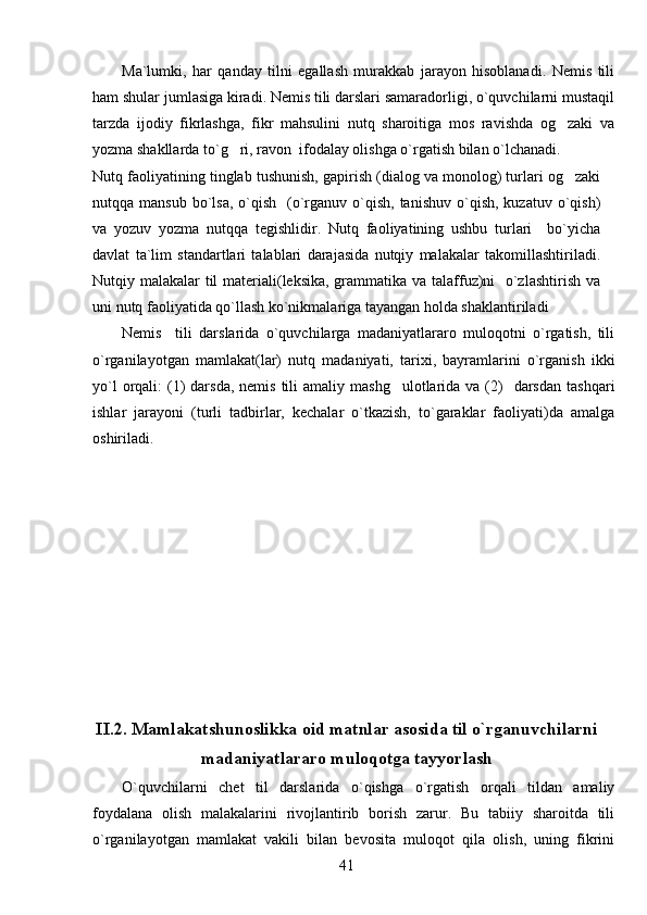 Ma`lumki,   har   qanday   tilni   egallash   murakkab   jarayon   hisoblanadi.   Nemis   tili
ham shular jumlasiga kiradi. Nemis tili darslari samaradorligi, o`quvchilarni mustaqil
tarzda   ijodiy   fikrlashga,   fikr   mahsulini   nutq   sharoitiga   mos   ravishda   og zaki   va
yozma shakllarda to`g ri, ravon  ifodalay olishga o`rgatish bilan o`lchanadi.	

Nutq faoliyatining tinglab tushunish, gapirish (dialog va monolog) turlari og zaki	

nutqqa mansub  bo`lsa,  o`qish   (o`rganuv  o`qish,  tanishuv  o`qish,  kuzatuv o`qish)
va   yozuv   yozma   nutqqa   tegishlidir.   Nutq   faoliyatining   ushbu   turlari     bo`yicha
davlat   ta`lim   standartlari   talablari   darajasida   nutqiy   malakalar   takomillashtiriladi.
Nutqiy malakalar til  materiali(leksika, grammatika va talaffuz)ni    o`zlashtirish va
uni nutq faoliyatida qo`llash ko`nikmalariga tayangan holda shaklantiriladi
Nemis     tili   darslarida   o`quvchilarga   madaniyatlararo   muloqotni   o`rgatish,   tili
o`rganilayotgan   mamlakat(lar)   nutq   madaniyati,   tarixi,   bayramlarini   o`rganish   ikki
yo`l   orqali:   (1)  darsda,  nemis  tili   amaliy mashg ulotlarida  va (2)     darsdan   tashqari	

ishlar   jarayoni   (turli   tadbirlar,   kechalar   o`tkazish,   to`garaklar   faoliyati)da   amalga
oshiriladi.
II.2. Mamlakatshunoslikka oid matnlar asosida til o`rganuvchilarni
madaniyatlararo muloqotga tayyorlash
O`quvchilarni   chet   til   darslarida   o`qishga   o`rgatish   orqali   tildan   amaliy
foydalana   olish   malakalarini   rivojlantirib   borish   zarur.   Bu   tabiiy   sharoitda   tili
o`rganilayotgan   mamlakat   vakili   bilan   bevosita   muloqot   qila   olish,   uning   fikrini
41 