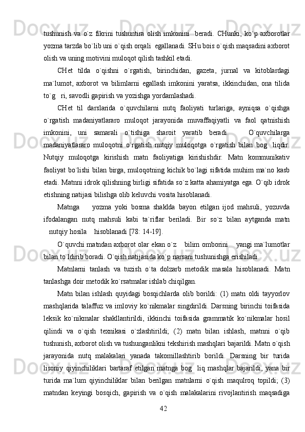 tushunish   va   o`z   fikrini   tushuntira   olish   imkonini     beradi.   CHunki,   ko`p   axborotlar
yozma tarzda bo`lib uni o`qish orqali  egallanadi. SHu bois o`qish maqsadini axborot
olish va uning motivini muloqot qilish tashkil etadi.
CHet   tilda   o`qishni   o`rgatish,   birinchidan,   gazeta,   jurnal   va   kitoblardagi
ma`lumot,   axborot   va   bilimlarni   egallash   imkonini   yaratsa,   ikkinchidan,   ona   tilida
to`g ri, savodli gapirish va yozishga yordamlashadi.
CHet   til   darslarida   o`quvchilarni   nutq   faoliyati   turlariga,   ayniqsa   o`qishga
o`rgatish   madaniyatlararo   muloqot   jarayonida   muvaffaqiyatli   va   faol   qatnishish
imkonini,   uni   samarali   o`tishiga   sharoit   yaratib   beradi.       O`quvchilarga
madaniyatlararo   muloqotni   o`rgatish   nutqiy   muloqotga   o`rgatish   bilan   bog liqdir.	

Nutqiy   muloqotga   kirishish   matn   faoliyatiga   kirishishdir.   Matn   kommunikativ
faoliyat bo`lishi bilan birga, muloqotning kichik bo`lagi sifatida muhim ma`no kasb
etadi. Matnni idrok qilishning birligi sifatida so`z katta ahamiyatga ega. O`qib idrok
etishning natijasi bilishga olib keluvchi vosita hisoblanadi.
Matnga     yozma   yoki   bosma   shaklda   bayon   etilgan   ijod   mahsuli,   yozuvda	

ifodalangan   nutq   mahsuli   kabi   ta`riflar   beriladi.   Bir   so`z   bilan   aytganda   matn
nutqiy hosila  hisoblanadi [78: 14-19].	
 
O`quvchi matndan axborot olar ekan o`z  bilim omborini  yangi ma`lumotlar	
 
bilan to`ldirib boradi. O`qish natijasida ko`p narsani tushunishga erishiladi.
Matnlarni   tanlash   va   tuzish   o`ta   dolzarb   metodik   masala   hisoblanadi.   Matn
tanlashga doir metodik ko`rsatmalar ishlab chiqilgan. 
Matn   bilan   ishlash   quyidagi   bosqichlarda   olib   borildi:   (1)   matn   oldi   tayyorlov
mashqlarida  talaffuz   va  imloviy  ko`nikmalar   singdirildi.  Darsning   birinchi  toifasida
leksik   ko`nikmalar   shakllantirildi,   ikkinchi   toifasida   grammatik   ko`nikmalar   hosil
qilindi   va   o`qish   texnikasi   o`zlashtirildi;   (2)   matn   bilan   ishlash,   matnni   o`qib
tushunish, axborot olish va tushunganlikni tekshirish mashqlari bajarildi. Matn o`qish
jarayonida   nutq   malakalari   yanada   takomillashtirib   borildi.   Darsning   bir   turida
lisoniy   qiyinchiliklari   bartaraf   etilgan   matnga   bog liq   mashqlar   bajarildi,   yana   bir	

turida   ma`lum   qiyinchiliklar   bilan   berilgan   matnlarni   o`qish   maqulroq   topildi;   (3)
matndan   keyingi   bosqich,   gapirish   va   o`qish   malakalarini   rivojlantirish   maqsadiga
42 