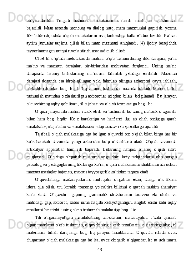 bo`ysundirildi.   Tinglab   tushunish   malakasini   o`stirish   mashqlari   qo`shimcha
bajarildi.   Matn   asosida   monolog   va   dialog   nutq,   matn   mazmunini   gapirish,   yozma
fikr   bildirish,   ichda  o`qish   malakalarini   rivojlantirishga  katta  e`tibor   berildi.  Ba`zan
ayrim   jumlalar   tarjima   qilish   bilan   matn   mazmuni   aniqlandi;   (4)   ijodiy   bosqichda
tayyorlanmagan nutqni rivojlantirish maqsad qilib olindi.
CHet   til   o`qitish   metodikasida   matnni   o`qib   tushunishning   ikki   darajasi,   ya`ni
ma`no   va   mazmun   darajalari   bir-birlaridan   mohiyatan   farqlandi.   Uning   ma`no
darajasida   lisoniy   birliklarning   ma`nosini   fahmlab   y etishga   erishildi.   Mazmun
darajasi   deganda   esa   idrok   qilingan   yoki   fahmlab   olingan   axborotni   qayta   ishlash,
o`zlashtirish  bilan bog liq, to`liq va aniq tushunish    nazarda tutiladi. Matnni  to`liq
tushunish  matndan o`zlashtirilgan  axborotlar  miqdori  bilan   belgilanadi. Bu  jarayon
o`quvchining aqliy qobiliyati, til tajribasi va o`qish texnikasiga bog liq.    	

O`qish   jarayonida   matnni   idrok  etish   va   tushunish   ko`zning  matorik  o`zgarishi
bilan   ham   bog liqdir.   Ko`z   harakatiga   va   harflarni   ilg ab   olish   tezligiga   qarab	
 
«malakali», «tajribali» va «malakasiz», «tajribasiz» retsepientlarga ajratildi.
Tajribali  o`qish  malakasiga  ega bo`lgan o`quvchi  tez  o`qish  bilan birga har  bir
ko`z   harakati   davomida   yangi   axborotni   ko`p   o`zlashtirib   oladi.   O`qish   davomida
artikulyar   apparatlar   ham   ish   bajaradi.   Bularning   natijasi   o`laroq   o`qish   sifati
aniqlanadi.   O`qishga   o`rgatish   muammolariga   doir   ilmiy   tadqiqotlarni   olib   borgan
psixolog va pedagoglarning fikrlariga ko`ra, o`qish malakalarini shakllantirish uchun
maxsus mashqlar bajarish, maxsus tayyorgarlik ko`rishni taqoza etadi. 
O`quvchilarga   madaniyatlararo   muloqotni   o`rgatilar   ekan,   ularga   o`z   fikrini
idora   qila   olish,   uni   kerakli   tomonga   yo`naltira   bilishni   o`rgatish   muhim   ahamiyat
kasb   etadi.   O`quvchi     gapning   grammatik   strukturasini   tasavvur   eta   olishi   va
matndagi   gap,   axborot,   xabar   nima   haqida   ketayotganligini   anglab   etishi   kabi   aqliy
amallarni bajarishi, uning o`qib tushunish malakasiga bog liq. 	

Tili   o`rganilayottgan   mamlakatning   urf-odatini,   madaniyatini   o`zida   qamrab
olgan matnlarni o`qib tushunish, o`quvchining o`qish texnikasini o`zlashtirganligi, til
materialini   bilish   darajasiga   bog liq   jarayon   hisoblanadi.   O`quvchi   ichida   ovoz	

chiqarmay o`qish malakasiga ega bo`lsa,  ovoz chiqarib o`qigandan ko`ra uch marta
43 
