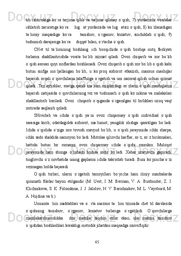 tili   ishtirokiga   ko`ra   tarjima   qilib   va   tarjima   qilmay   o`qish;   7)   yordamchi   vositalar
ishlatish zaruratiga ko`ra   lug at yordamida va lug atsiz o`qish; 8) ko`zlanadigan  
ta`limiy   maqsadiga   ko`ra     tanishuv,   o`rganuv,   kuzatuv,   sinchiklab   o`qish;   9)	

tushunish darajasiga ko`ra   diqqat bilan, o`rtacha o`qish.

CHet   til   ta`limining   boshlang ich   bosqichida   o`qish   boshqa   nutq   faoliyati	

turlarini   shakllantirishda   vosita   bo`lib   xizmat   qiladi.   Ovoz   chiqarib   va   xor   bo`lib
o`qish asosan quyi sinflardan boshlanadi. Ovoz chiqarib o`qish xor bo`lib o`qish kabi
butun   sinfga   mo`ljallangan   bo`lib,   u   ko`proq   axborot   etkazish,   maxsus   mashqlar
bajarish orqali o`quvchilarni talaffuzga o`rgatish va uni nazorat qilish uchun qizmat
qiladi.   Tez   aytishlar,   soatga   qarab   ma`lum   miqdordagi   so`zlarni   o`qish   mashqlarini
bajarish   natijasida   o`quvchilarning   tez   va   tushunarli   o`qish   ko`nikma   va   malakalari
shakllantirib   boriladi.   Ovoz     chiqarib   o`qiganda   o`rganilgan   til   birliklari   uzoq   vaqt
xotirada saqlanib qoladi.
SHivirlab   va   ichda   o`qish   ya`ni   ovoz   chiqarmay   o`qish   individual   o`qish
sarasiga   kirib,   odatdagidek   axborot,   ma`lumot,   yangilik   olishga   qaratilgan   bo`ladi.
Ichda   o`qishda   o`ziga   xos   tovush   mavjud   bo`lib,   u   o`qish   jarayonida   ichki   sharpa,
ichki sado shaklida namoyon bo`ladi. Mutolaa qiluvchi harflar, so`z, so` z  birikmalari,
h attoki   butun   bir   romanni   ovoz   chiqarmay   ichda   o`qishi   mumkin.   Muloqot
jarayonida   ham   shunga   o`hshash   hodisa   sodir   bo`ladi.   Xabar   uzatuvchi   gapiradi,
tinglovchi o`z novbatida uning gaplarini ichda takrorlab turadi. Buni  ko`pincha o`zi
sezmagan holda bajaradi.
O`qish   turlari,   ularni   o`rgatish   tamoyillari   bo`yicha   ham   ilmiy   manbalarda
qimmatli   fikrlar   bayon   etilgandir   (M.   Uest,   I.   M.   Berman,   V.   A.   Buxbinder,   Z.   I.
Klichnikova, S. K. Folomkina, J. J. Jalolov, N. V. Barishnikov, M. L. Vaysburd, M.
A. Nujdina va b.). 
Umumta lim   maktablari   va   o rta   maxsus   ta lim   tizimida   chet   til   darslarida	
  
o`qishning   tanishuv,   o`rganuv,   kuzatuv   turlariga   o`rgatiladi.   O`quvchilarga
mamlakatshunoslikka     doir   matnlar   taqdim   etilar   ekan,   ular   matnni   tanishuv
o`qishdan boshlashlari kerakligi metodik jihatdan maqsadga muvofiqdir.
45 