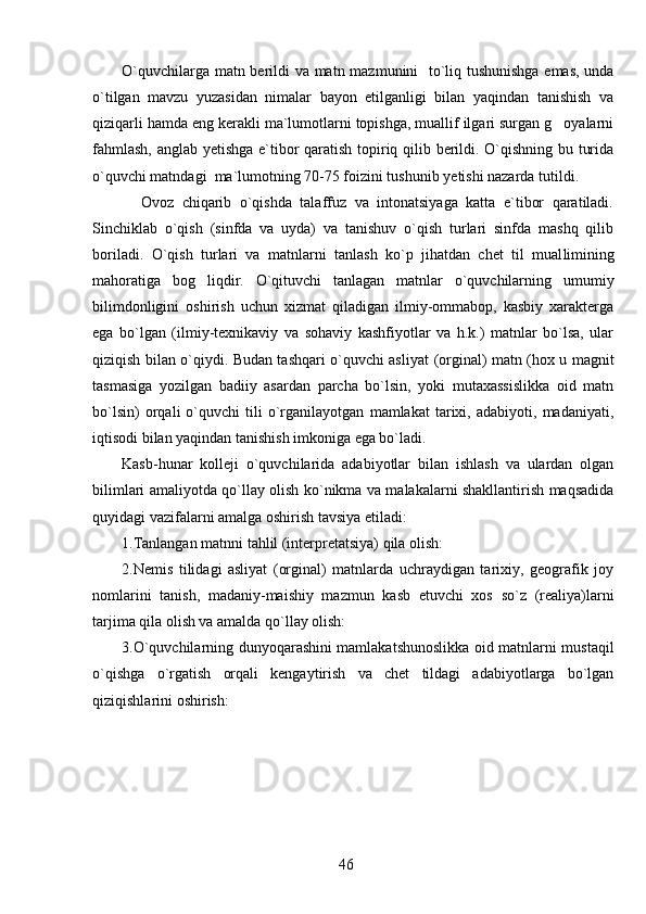 O`quvchilarga matn berildi va matn mazmunini   to`liq tushunishga emas, unda
o`tilgan   mavzu   yuzasidan   nimalar   bayon   etilganligi   bilan   yaqindan   tanishish   va
qiziqarli hamda eng kerakli ma`lumotlarni topishga, muallif ilgari surgan g oyalarni
fahmlash, anglab yetishga e`tibor qaratish topiriq qilib berildi. O`qishning bu turida
o`quvchi matndagi  ma`lumotning 70-75 foizini tushunib  y etishi nazarda tutildi. 
            Ovoz   chiqarib   o`qishda   talaffuz   va   intonatsiyaga   katta   e`tibor   qaratiladi.
Sinchiklab   o`qish   (sinfda   va   uyda)   va   tanishuv   o`qish   turlari   sinfda   mashq   qilib
boriladi.   O`qish   turlari   va   matnlarni   tanlash   ko`p   jihatdan   chet   til   mual l imining
mahoratiga   bog liqdir.   O`qituvchi   tanlagan   matnlar   o`quvchilarning   umumiy	

bilimdonligini   oshirish   uchun   xizmat   qiladigan   ilmiy-ommabop,   kasbiy   xarakterga
ega   bo`lgan   (ilmiy-texnikaviy   va   sohaviy   kashfiyotlar   va   h.k.)   matnlar   bo`lsa,   ular
qiziqish bilan o`qiydi. Budan tashqari o`quvchi asliyat   (orginal) matn (hox u magnit
tasmasiga   yozilgan   badiiy   asardan   parcha   bo`lsin,   yoki   mutaxassislikka   oid   matn
bo`lsin)   orqali   o`quvchi   tili   o`rganilayotgan   mamlakat   tarixi,   adabiyoti,   madaniyati,
iqtisodi bilan yaqindan tanishish imkoniga ega bo`ladi. 
Kasb-hunar   kolleji   o`quvchilarida   adabiyotlar   bilan   ishlash   va   ulardan   olgan
bilimlari amaliyotda qo`llay olish ko`nikma va malakalarni shakllantirish maqsadida
quyidagi vazifalarni amalga oshirish tavsiya etiladi:
1. Tanlangan matnni tahlil (interpretatsiya) qila olish:
2. Nemis   tilidagi   asliyat   (orginal)   matnlarda   uchraydigan   tarixiy,   geografik   joy
nomlarini   tanish,   madaniy-maishiy   mazmun   kasb   etuvchi   xos   so`z   (realiya)larni
tarjima qila olish va amalda qo`llay olish: 
3. O`quvchilarning dunyoqarashini mamlakatshunoslikka oid matnlarni mustaqil
o`qishga   o`rgatish   orqali   kengaytirish   va   chet   tildagi   adabiyotlarga   bo`lgan
qiziqishlarini oshirish:
46 