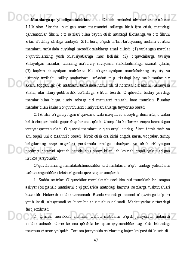 Matnlarga qo`yiladigan talablar.     O`zbek   metodist   olimlaridan   professor
J.J.Jalolov   fikricha,   o`qilgan   matn   mazmunini   rollarga   kirib   ijro   etish,   matndagi
qahramonlar   fikrini   o`z   so`zlari   bilan   bayon   etish   mustaqil   fikrlashga   va   o`z   fikrini
erkin   ifodalay   olishga   undaydi.   SHu   bois,   o`qish   ta`lim-tarbiyaning   muhim   vositasi
matnlarni tanlashda quyidagi metodik talablarga amal qilindi: (1) tanlangan matnlar
o`quvchilarning   yosh   xususiyatlariga   mos   kelishi;   (2)   o`quvchilarga   tavsiya
etilayotgan   matnlar,   ularning   ma`naviy   saviyasini   shakllantirishga   xizmat   qilishi;
(3)   taqdim   etilayotgan   matnlarda   tili   o`rganilayotgan   mamlakatning   siyosiy   va
ijtimoiy   tuzilishi,   milliy   madaniyati,   urf-odati   to`g risidagi   boy   ma`lumotlar   o`z
aksini topganligi; (4) matnlarni tanlashda nemis tili til normasi o`z aksini   namoyish
etishi,   ular   ilmiy-publitsistik   bo`lishiga   e`tibor   berish.   O`qituvchi   badiiy   janrdagi
matnlar   bilan   birga,   ilmiy   sohaga   oid   matnlarni   tanlashi   ham   mumkin.   Bunday
matnlar bilan ishlash o`quvchilarni ilmiy izlanishlarga tayyorlab boradi.
CHet tilni o`rganayotgan o`quvchi o`zida mavjud so`z boyligi doirasida, o`zidan
kelib chiqqan holda gapirishga harakat qiladi. Uning fikr ko`lamini voqea kechadigan
vaziyat  qamrab oladi. O`quvchi  matnlarni  o`qish orqali undagi  fikrni idrok etadi  va
shu orqali uni o`zlashtirib boradi. Idrok etish esa kishi ongida narsa, voqealar, tashqi
belgilarning   sezgi   organlari   yordamida   amalga   oshadigan   va   idrok   etilayotgan
predmet   obrazini   ajratish   hamda   shu   obraz   bilan   ish   ko`rish   orqali   yakunladigan
in`ikos jarayonidir. 
O`quvchilarning   mamlakatshunoslikka   oid   matnlarni   o`qib   undagi   yakunlarni
tushunishganliklari tekshirilganda quyidagilar aniqlandi: 
1.   Sodda   matnlar.   O`quvchilar   mamlakatshunoslikka   oid   murakkab   bo`lmagan
asliyat   (origianal)   matnlarni   o`qiganlarida   matndagi   hamma   so`zlarga   tushunishlari
kuzatildi.  Notanish   so`zlar   uchramadi.  Bunda   matndagi   axborot   o`quvchiga  to`g ri	

y etib   keldi,   o`zgarmadi   va   biror   bir   so`z   tushub   qolmadi.   Madaniyatlar   o`rtasidagi
farq sezilmadi. 
2.   Qisman   murakkab   matnlar.   Ushbu   matnlarni   o`qish   jarayonida   notanish
so`zlar   uchradi,   ularni   tarjima   qilishda   bir   qator   qiyinchiliklar   tug ildi.   Matndagi	

mazmun qisman yo`qoldi. Tarjima jarayonida so`zlarning hajmi ko`payishi kuzatildi.
47 