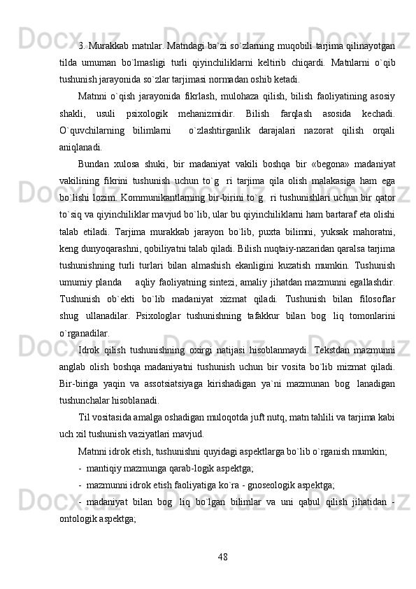 3. Murakkab matnlar. Matndagi ba`zi so`zlarning muqobili tarjima qilinayotgan
tilda   umuman   bo`lmasligi   turli   qiyinchiliklarni   keltirib   chiqardi.   Matnlarni   o`qib
tushunish jarayonida so`zlar tarjimasi normadan oshib ketadi.  
Matnni   o`qish   jarayonida   fikrlash,   mulohaza   qilish,   bilish   faoliyatining   asosiy
shakli,   usuli   psixologik   mehanizmidir.   Bilish   farqlash   asosida   kechadi.
O`quvchilarning   bilimlarni     o`zlashtirganlik   darajalari   nazorat   qilish   orqali
aniqlanadi.
Bundan   xulosa   shuki,   bir   madaniyat   vakili   boshqa   bir   «begona»   madaniyat
vakilining   fikrini   tushunish   uchun   to`g ri   tarjima   qila   olish   malakasiga   ham   ega
bo`lishi  lozim. Kommunikantlarning bir-birini  to`g ri  tushunishlari  uchun bir qator	

to`siq va qiyinchiliklar mavjud bo`lib, ular bu qiyinchiliklarni ham bartaraf eta olishi
talab   etiladi.   Tarjima   murakkab   jarayon   bo`lib,   puxta   bilimni,   yuksak   mahoratni,
keng dunyoqarashni, qobiliyatni talab qiladi. Bilish nuqtaiy-nazaridan qaralsa tarjima
tushunishning   turli   turlari   bilan   almashish   ekanligini   kuzatish   mumkin.   Tushunish
umumiy planda   aqliy faoliyatning sintezi, amaliy jihatdan mazmunni egallashdir.	

Tushunish   ob`ekti   bo`lib   madaniyat   xizmat   qiladi.   Tushunish   bilan   filosoflar
shug ullanadilar.   Psixologlar   tushunishning   tafakkur   bilan   bog liq   tomonlarini	
 
o`rganadilar. 
Idrok   qilish   tushunishning   oxirgi   natijasi   hisoblanmaydi.   Tekstdan   mazmunni
anglab   olish   boshqa   madaniyatni   tushunish   uchun   bir   vosita   bo`lib   mizmat   qiladi.
Bir-biriga   yaqin   va   assotsiatsiyaga   kirishadigan   ya`ni   mazmunan   bog lanadigan	

tushunchalar hisoblanadi. 
Til vositasida amalga oshadigan muloqotda juft nutq, matn tahlili va tarjima kabi
uch xil tushunish vaziyatlari mavjud. 
Matnni idrok etish, tushunishni quyidagi aspektlarga bo`lib o`rganish mumkin; 
-  mantiqiy mazmunga qarab-logik aspektga;
-  mazmunni idrok etish faoliyatiga ko`ra - gnoseologik aspektga; 
-   madaniyat   bilan   bog liq   bo`lgan   bilimlar   va   uni   qabul   qilish   jihatidan   -	

ontologik aspektga;
48 
