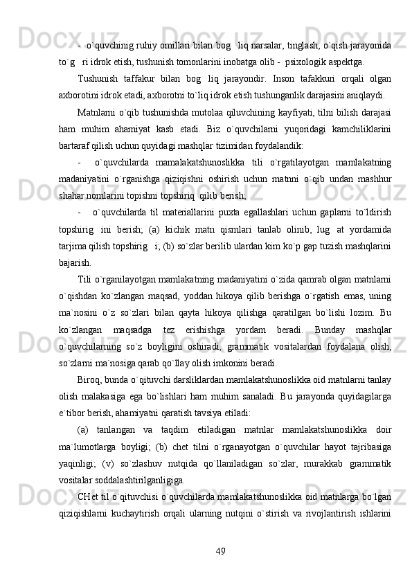 -  o`quvchinig ruhiy omillari bilan bog liq narsalar, tinglash, o`qish jarayonida
to`g ri idrok etish, tushunish tomonlarini inobatga olib -  psixologik aspektga. 	

Tushunish   taffakur   bilan   bog liq   jarayondir.   Inson   tafakkuri   orqali   olgan	

axborotini idrok etadi, axborotni to`liq idrok etish tushunganlik darajasini aniqlaydi. 
Matnlarni o`qib tushunishda mutolaa qiluvchining kayfiyati, tilni bilish darajasi
ham   muhim   ahamiyat   kasb   etadi.   Biz   o`quvchilarni   yuqoridagi   kamchiliklarini
bartaraf qilish uchun quyidagi mashqlar tizimidan foydalandik: 
-     o`quvchilarda   mamalakatshunoslikka   tili   o`rgatilayotgan   mamlakatning
madaniyatini   o`rganishga   qiziqishni   oshirish   uchun   matnni   o`qib   undan   mashhur
shahar nomlarini topishni topshiriq  qilib berish;
-       o`quvchilarda   til   materiallarini   puxta   egallashlari   uchun   gaplarni   to`ldirish
topshirig ini   berish;   (a)   kichik   matn   qismlari   tanlab   olinib,   lug at   yordamida	
 
tarjima qilish topshirig i; (b) so`zlar berilib ulardan kim ko`p gap tuzish mashqlarini	

bajarish.
Tili o`rganilayotgan mamlakatning madaniyatini o`zida qamrab olgan matnlarni
o`qishdan   ko`zlangan   maqsad,   yoddan   hikoya   qilib   berishga   o`rgatish   emas,   uning
ma`nosini   o`z   so`zlari   bilan   qayta   hikoya   qilishga   qaratilgan   bo`lishi   lozim.   Bu
ko`zlangan   maqsadga   tez   erishishga   yordam   beradi.   Bunday   mashqlar
o`quvchilarning   so`z   boyligini   oshiradi,   grammatik   vositalardan   foydalana   olish,
so`zlarni ma`nosiga qarab qo`llay olish imkonini beradi. 
Biroq, bunda o`qituvchi darsliklardan mamlakatshunoslikka oid matnlarni tanlay
olish   malakasiga   ega   bo`lishlari   ham   muhim   sanaladi.   Bu   jarayonda   quyidagilarga
e`tibor berish, ahamiyatni qaratish tavsiya etiladi: 
(a)   tanlangan   va   taqdim   etiladigan   matnlar   mamlakatshunoslikka   doir
ma`lumotlarga   boyligi;   (b)   chet   tilni   o`rganayotgan   o`quvchilar   hayot   tajribasiga
yaqinligi;   (v)   so`zlashuv   nutqida   qo`llaniladigan   so`zlar,   murakkab   grammatik
vositalar soddalashtirilganligiga. 
CHet til o`qituvchisi o`quvchilarda mamlakatshunoslikka oid matnlarga bo`lgan
qiziqishlarni   kuchaytirish   orqali   ularning   nutqini   o`stirish   va   rivojlantirish   ishlarini
49 