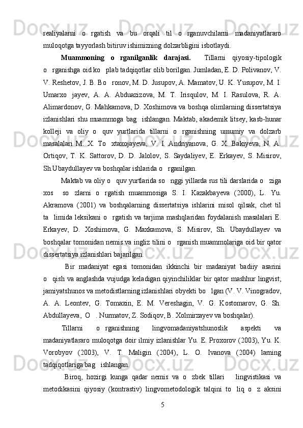 realiyalarni   o rgatish   va   bu   orqali   til   o rganuvchilarni   madaniyatlararo 
muloqotga tayyorlash bitiruv ishimizning dolzarbligini isbotlaydi.
Muammoning   o rganilganlik   darajasi.	
     Tillarni   qiyosiy-tipologik
o rganishga oid ko plab tadqiqotlar olib borilgan. Jumladan, E. D. Polivanov, V.	
 
V. Reshetov, J. B. Bo ronov, M. D. Jusupov, A. Mamatov, U. K. Yusupov, M. I.	

Umarxo jayev,   A.   A.   Abduazizova,   M.   T.   Irisqulov,   M.   I.   Rasulova,   R.   A.	

Alimardonov, G. Mahkamova, D. Xoshimova va boshqa olimlarning dissertatsiya
izlanishlari  shu  muammoga  bag ishlangan.  Maktab,   akademik litsey,  kasb-hunar	

kolleji   va   oliy   o quv   yurtlarida   tillarni   o rganishning   umumiy   va   dolzarb	
 
masalalari   M.   X.   To xtaxojayeva,   V.   I.   Andriyanova,   G.   X.   Bakiyeva,   N.   A.	

Ortiqov,   T.   K.   Sattorov,   D.   D.   Jalolov,   S.   Saydaliyev,   E.   Erkayev,   S.   Misirov,
Sh.Ubaydullayev va boshqalar ishlarida o rganilgan. 	

Maktab va oliy o quv yurtlarida so nggi yillarda rus tili darslarida o ziga	
  
xos     so zlarni   o rgatish   muammosiga   S.   I.   Kazakbayeva   (2000),   L.   Yu.	
 
Akramova   (2001)   va   boshqalarning   dissertatsiya   ishlarini   misol   qilsak,   chet   til
ta limida  leksikani   o rgatish   va   tarjima   mashqlaridan  foydalanish   masalalari   E.	
 
Erkayev,   D.   Xoshimova,   G.   Maxkamova,   S.   Misirov,   Sh.   Ubaydullayev   va
boshqalar tomonidan nemis va ingliz tilini o rganish muammolariga oid bir qator	

dissertatsiya izlanishlari bajarilgan. 
  Bir   madaniyat   egasi   tomonidan   ikkinchi   bir   madaniyat   badiiy   asarini
o qish va anglashda  vujudga keladigan qiyinchiliklar bir qator mashhur  lingvist,	

jamiyatshunos va metodistlarning izlanishlari obyekti bo lgan (V. V. Vinogradov,	

A.   A.   Leontev,   G.   Tomaxin,   E.   M.   Vereshagin,   V.   G.   Kostomarov,   G.   Sh.
Abdullayeva,  O . Nurmatov, Z. Sodiqov, B. Xolmirzayev va boshqalar). 	

  Tillarni   o rganishning   lingvomadaniyatshunoslik   aspekti   va	

madaniyatlararo muloqotga doir ilmiy izlanishlar Yu. E. Proxorov (2003), Yu. K.
Vorobyov   (2003),   V.   T.   Maligin   (2004),   L.   O.   Ivanova   (2004)   larning
tadqiqotlariga bag ishlangan. 

  Biroq,   hozirgi   kunga   qadar   nemis   va   o zbek   tillari       lingvistikasi   va	

metodikasini   qiyosiy   (kontrastiv)   lingvometodologik   talqini   to liq   o z   aksini	
 
5 