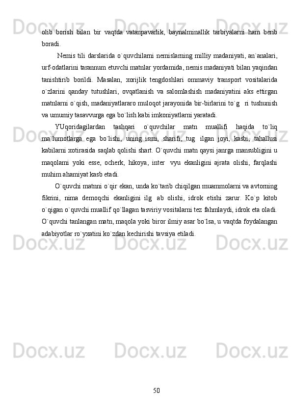 olib   borish   bilan   bir   vaqtda   vatanpavarlik,   baynalminallik   tarbiyalarni   ham   berib
boradi.
  Nemis tili  darslarida o`quvchilarni  nemislarning milliy madaniyati, an`analari,
urf-odatlarini tarannum etuvchi matnlar yordamida, nemis madaniyati bilan yaqindan
tanishtirib   borildi.   Masalan,   xorijlik   tengdoshlari   ommaviy   transport   vositalarida
o`zlarini   qanday   tutushlari,   ovqatlanish   va   salomlashish   madaniyatini   aks   ettirgan
matnlarni o`qish, madaniyatlararo muloqot jarayonida bir-birlarini to`g ri tushunish
va umumiy tasavvurga ega bo`lish kabi imkoniyatlarni yaratadi. 
YUqoridagilardan   tashqari   o`quvchilar   matn   muallifi   haqida   to`liq
ma`lumotlarga   ega   bo`lishi,   uning   ismi,   sharifi,   tug ilgan   joyi,   kasbi,   tahallusi	

kabilarni xotirasida saqlab qolishi shart. O`quvchi matn qaysi janrga mansubligini u
maqolami   yoki   esse,   ocherk,   hikoya,   inter vyu   ekanligini   ajrata   olishi,   farqlashi	

muhim ahamiyat kasb etadi. 
O`quvchi matnni o`qir ekan, unda ko`tarib chiqilgan muammolarni va avtorning
fikrini,   nima   demoqchi   ekanligini   ilg ab   olishi,   idrok   etishi   zarur.   Ko`p   kitob	

o`qigan o`quvchi muallif qo`llagan tasviriy vositalarni tez fahmlaydi, idrok eta oladi.
O`quvchi tanlangan matn, maqola yoki biror ilmiy asar bo`lsa, u vaqtda foydalangan
adabiyotlar ro`yxatini ko`zdan kechirishi tavsiya etiladi. 
50 