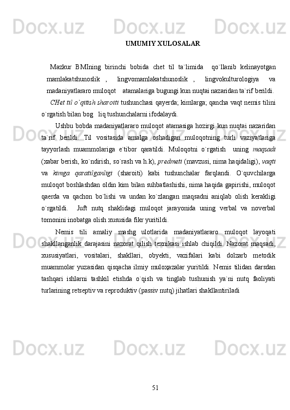 UMUMIY XULOSALAR
Mazkur   BMIning   birinchi   bobida   chet   til   ta`limida     qo`llanib   kelinayotgan
mamlakatshunoslik ,   lingvomamlakatshunoslik ,   lingvokulturologiya   va     
madaniyatlararo muloqot  atamalariga bugungi kun nuqtai nazaridan ta`rif berildi.
 
CHet til o`qitish sharoiti   tushunchasi   qayerda; kimlarga; qancha vaqt nemis tilini
o`rgatish bilan bog liq tushunchalarni ifodalaydi. 	

Ushbu bobda madaniyatlararo muloqot atamasiga hozirgi kun nuqtai nazaridan
ta`rif   berildi.   Til   vositasida   amalga   oshadigan   muloqotning   turli   vaziyatlariga
tayyorlash   muammolariga   e`tibor   qaratildi.   Muloqotni   o`rgatish     uning   maqsadi
(xabar berish, ko`ndirish, so`rash va h.k),  predmeti  (mavzusi, nima haqidaligi),  vaqti
va   kimga   qaratilganligi   (sharoiti)   kabi   tushunchalar   farqlandi.   O`quvchilarga
muloqot boshlashdan oldin kim bilan suhbatlashishi, nima haqida gapirishi, muloqot
qaerda   va   qachon   bo`lishi   va   undan   ko`zlangan   maqsadni   aniqlab   olish   kerakligi
o`rgatildi.     Juft   nutq   shaklidagi   muloqot   jarayonida   uning   verbal   va   noverbal
tomonini inobatga olish xususida fikr yuritildi. 
Nemis   tili   amaliy   mashg ulotlarida   madaniyatlararo   muloqot   layoqati	

shakllanganlik   darajasini   nazorat   qilish   texnikasi   ishlab   chiqildi.   Nazorat   maqsadi,
xususiyatlari,   vositalari,   shakllari,   obyekti,   vazifalari   kabi   dolzarb   metodik
muammolar   yuzasidan   qisqacha   ilmiy   muloҳazalar   yuritildi.   Nemis   tilidan   darsdan
tashqari   ishlarni   tashkil   etishda   o`qish   va   tinglab   tushunish   ya`ni   nutq   faoliyati
turlarining retseptiv va reproduktiv (passiv nutq) jihatlari shakllantiriladi
51 