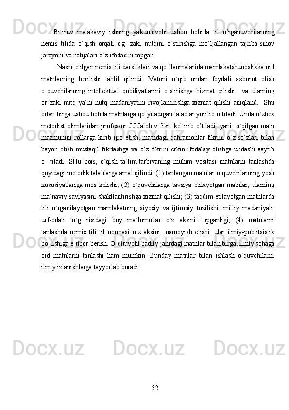   Bitiruv   malakaviy   ishning   yakunlovchi   ushbu   bob i da   til   o’rganuvchi larning
nemis   tilida   o`qish   orqali   o g zaki   nutqini   o`stirishga   mo`ljallangan   tajriba-sinov
jarayoni va natijalari o`z ifodasini topgan. 
    Nashr etilgan nemis tili darsliklari va qo`llanmalarida mamlakatshunoslikka oid
matnlarning   berilishi   tahlil   qilindi.   Matnni   o`qib   undan   foydali   axborot   olish
o`quvchilarning   intellektual   qobiliyatlarini   o`stirishga   hizmat   qilishi     va   ularning
oғ’zaki   nutq   ya`ni   nutq   madaniyatini   rivojlantirishga   xizmat   qilishi   aniqland.     Shu
bilan birga ushbu bobda matnlarga qo`yiladigan talablar yoritib o’tiladi. Unda o`zbek
metodist   olimlaridan   professor   J.J.Jalolov   fikri   keltirib   o’tiladi,   yani,   o`qilgan   matn
mazmunini   rollarga   kirib   ijro   etish,   matndagi   qahramonlar   fikrini   o`z   so`zlari   bilan
bayon   etish   mustaqil   fikrlashga   va   o`z   fikrini   erkin   ifodalay   olishga   undashi   aaytib
o tiladi.   SHu   bois,   o`qish   ta`lim-tarbiyaning   muhim   vositasi   matnlarni   tanlashda	

quyidagi metodik talablarga amal qilindi: (1) tanlangan matnlar o`quvchilarning yosh
xususiyatlariga   mos   kelishi;   (2)   o`quvchilarga   tavsiya   etilayotgan   matnlar,   ularning
ma`naviy saviyasini shakllantirishga xizmat qilishi; (3) taqdim etilayotgan matnlarda
tili   o`rganilayotgan   mamlakatning   siyosiy   va   ijtimoiy   tuzilishi,   milliy   madaniyati,
urf-odati   to`g risidagi   boy   ma`lumotlar   o`z   aksini   topganligi;   (4)   matnlarni	

tanlashda   nemis   tili   til   normasi   o`z   aksini     namoyish   etishi,   ular   ilmiy-publitsistik
bo`lishiga e`tibor berish. O`qituvchi badiiy janrdagi matnlar bilan birga, ilmiy sohaga
oid   matnlarni   tanlashi   ham   mumkin.   Bunday   matnlar   bilan   ishlash   o`quvchilarni
ilmiy izlanishlarga tayyorlab boradi.
52 