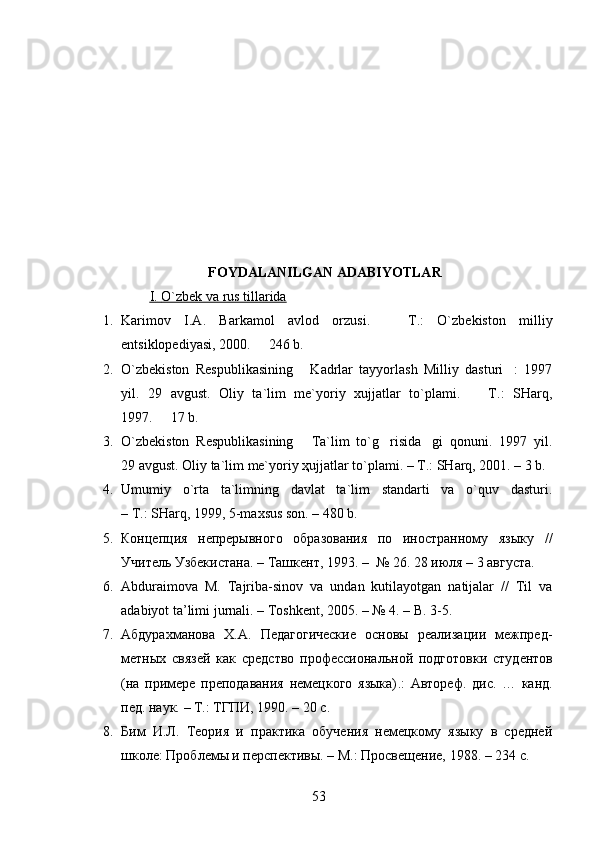                               FOYDALANILGAN ADABIYOTLAR
I.        O`zbek va rus tillarida   
1. Karimov   I.A.   Barkamol   avlod   orzusi.     T.:   O`zbekiston   milliy
entsiklopediyasi, 2000.   246 b.	

2. O`zbekiston   Respublikasining   Kadrlar   tayyorlash   Milliy   dasturi :   1997	
 
yil.   29   avgust.   Oliy   ta`lim   me`yoriy   xujjatlar   to`plami.     T.:   SHarq,	

1997.   17 b.	

3. O`zbekiston   Respublikasining   Ta`lim   to`g risida gi   qonuni.   1997   yil.	
  
29 avgust. Oliy ta`lim me`yoriy ҳujjatlar to`plami. – T.: SHarq, 2001. – 3 b. 
4. Umumiy   o`rta   ta`limning   davlat   ta`lim   standarti   va   o`quv   dasturi.
– T.: SHarq, 1999, 5-maxsus son. – 480 b.
5. Концепция   непрерывного   образования   по   иностранному   языку   //
Учитель Узбекистана .  – Ташкент, 1993.   –    №   26. 28 июля – 3 августа .  
6. Abduraimova   M.   Tajriba-sinov   va   undan   kutilayotgan   natijalar   //   Til   va
adabiyot ta’limi jurnali. – Toshkent, 2005. – № 4. – B. 3-5.
7. Абдурахманова   Х.А.   Педагогические   основы   реализации   межпред-
ме тных   связей   как   средство   проф ессиональной   подго товки   с тудентов
(на   примере   преподавания   немецкого   языка) . :   Автореф.   дис.   …   канд.
пед. наук.   – Т.: Т ГП И, 1990.   –  20 с .  
8. Бим   И.Л.   Теория   и   практика   обучения   немецкому   языку   в   средней
школе: Проблемы и перспективы. – М.: Просвещение, 1988. – 234  с .
53 