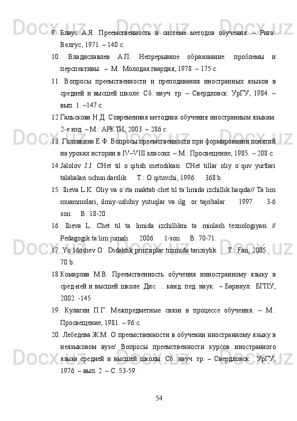 9. Блаус   А.Я.   Преемственность   в   системе   методов   обучения.   –   Рига:
Велгус, 1971. – 140 с. 
10.   Владиславлев   А.П.   Непрерывное   образование:   проблемы   и
перспективы.  –    М . : Молодая гвардия, 1978. – 175  с .
11.   Вопрос ы   преемственности   и   преподавания   иностранн ы х   яз ы ков   в
средней   и   в ы сшей   школе:   Сб.   науч.   т р.   –   Свердловск:   УрГУ,   1984.   –
вып . 1 .   – 147 с.                                                               
12. Гальскова Н.Д.   С овременная методика обучения иностранным языкам.
2-е изд.  – М .: АРКТИ, 2003. – 286 с .
13.  Головкина Е.Ф. Вопросы преемственности при формировании понятий
на уроках истории в  IV – VIII  классах. – М . : Просвещение, 1985.   – 208  с .
14. Jalolov   J.J.   CHet   til   o`qitish   metodikasi:   CHet   tillar   oliy   o`quv   yurtlari
talabalari uchun darslik.   T.: O`qituvchi, 1996.   368 b. 
15.   Ilieva L.K. Oliy va o`rta maktab chet til ta`limida izchillik haqida// Ta`lim
muammolari,   ilmiy-uslubiy   yutuqlar   va   ilg or   tajribalar.     1997.     3-6	
  
son.   B. 18-20.	

16.   Ilieva   L.   Chet   til   ta limida   izchillikni   ta minlash   texnologiyasi   //	
 
Pedagogik ta`lim jurnali.   2006.   1-son.   B. 70-71.
  
17.  Yo`ldoshev O`. Didaktik printsiplar tizimida tarixiylik.   T.: Fan, 2005. 	
 
70 b.
18. Комарова   М.В.   Преемственность   обучения   инностранному   языку   в
сред - ней   и   высшей   школе:   Дис.   ... канд. пед. наук.     – Барнаул:     БГПУ,
2002.  -145 
19.   Кулагин   П.Г.   Межпредметные   связи   в   процессе   обучения.   –   М.:
Просве щ ение, 1981.  –  96 с.
20.   Лебедева Ж.М. О преемственности в обучении иностранному яз ы ку в
неяз ы ковом   вузе/   Вопрос ы   преемственности   курсов   иностранного
яз ы ка   средней   и   в ы сшей   школ ы :   Сб.   науч.   т р.   –   Свердловск:     УрГУ,
1976. –  вы п. 2.  –   С . 53-59.  
54 