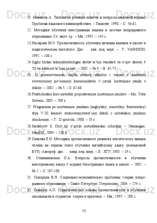 21.   Маматов   А.   Типология   речевых   ошибок   и   вопросы   языковой   нормы /
Проблема языкового взаимодействия: – Ташкент, 1990.  –   С.  56-62.
22.   Методика   обучения   иностранным   языкам   в   системе   непрерывного
образования .  Сб. науч. тр.    – Мн . , 1991. – 145  с .  
23. Насирова М.Э. Преемственность обучения  началам  анализа в школе и
педагогическом   институте :   Дис .   …   кан.   пед.   наук.   –     Т . :   УзНИИПН ,
1992. – 168  с .  
24. Ingliz   tilidan   takomillashtirilgan   davlat   ta’lim   standarti   va   o’quv   dasturi   //
Til va adabiyot ta’limi jurnali. – 2005. – № 4. – B. 65-75.
25.   O   preemstvennosti   mejdu   sredney   shkoloy   i   vuzom   v   kontekste
sovremennoy   pis’mennoy   kommunikatsii   //   jurnal   Inostrannie   yaziki   v
shkole. – 2002. – № 5. – S. 62-68.
26. Prakticheskiy kurs metodiki prepodavaniya inostrannix yazikov. – Mn: Tetra
Sistems, 2005. – 288 s.
27.   Programma   po   inostrannim   yazikam   (angliyskiy,   nemetskiy,   frantsuzskiy)
dlya   V-XI   klassov   obsheobrazovatel’noy   shkoli   s   uzbekskim   yazikom
obucheniya. – T.: O`qituvchi, 1988. – 35 s.
28. Saidaliyev   S.   Chet   tili   o’qitish   metodikasidan   ocherklar.   –   Namangan:
NamDU, 2004. – 238 b.
29. Санкова Е.И. Методика преемственного развития лексического навыка
чтения   на   первом   этапе   обучения   английскому   языку   (неязыковой
ВУЗ): Автореф. дис. … канд. пед. наук. – Л.: ЛГУ, 1985. – 19  с .
30.   Селивановская   О.А.   Вопрос ы   преемственности   в   обучении
иностранно му   яз ыку //  журнал Иностранные  языки  в школе.  – 2002.   –
№ 2. –  С . 107-108.
31.   Скворцов   В.Н.   Социально-экономические   проблемы   теории   непре-
рывного образования. – Санкт-Петербург: Петрополис, 2004. – 274  с .
32.   Сманцер   А.П.   Педагогические   основы   преемственности   в   обучении
школьников и студентов: теория и практика. –  Мн., 1995. – 288  с .
55 