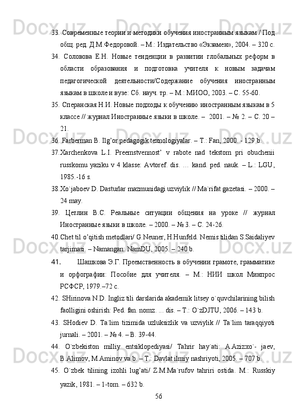 33.   Современные теории и методики обучения иностранным языкам / Под
общ. ред. Д.М.Федоровой. – М.: Издательство «Экзамен», 2004. – 320  с .
34.   Соловова   Е.Н.   Новые   тенденции   в   развитии   глобальных   реформ   в
области   образования   и   подготовка   учителя   к   новым   задачам
педагогической   деятельности / Содержание   обучения   и ностранным
языкам в школе и вузе : Сб.  науч. тр. – М.: МИОО, 2003. – С.   55-60 .  
35.   Сперанская Н.И. Новые подходы к обучению иностранным языкам в 5
классе  //  журнал И ностр анные  яз ы ки в шк оле .  –  2001.   – № 2. –  С.  20 –
21. 
36.  Farberman B. Ilg’or pedagogik texnologiyalar. –  T.:  Fan, 2000. - 129 b.
37. X archenkova   L.I.   Preemstvennost’   v   rabote   nad   tekstom   pri   obuchenii
russkomu   yaziku   v   4   klasse:   Avtoref.   dis.   …   kand.   ped.   nauk.   –   L.:   LGU,
1985.-16  s .
38. Xo`jaboev D. Dasturlar mazmunidagi uzviylik // Ma`rifat gazetasi. – 2000. –
24 may.
39.   Цетлин   В.С.   Реальные   ситуации   общения   на   уроке   //   журнал
И ностранные языки в школе.  –  2000. –  № 3. – С.   24-26.  
40. Chet til o’qitish metodlari/ G.Neuner, H.Hunfeld. Nemis tilidan S.Saidaliyev
tarjimasi. – Namangan: NamDU, 2005. – 240 b.
41. Шашкова Э.Г. Преемственность в обучении грамоте, грамматике
и   орфографии:   Пособие   для   учителя.   –   М.:   НИИ   школ   Минпрос
РСФСР, 1979.–72 с.
42.  SHirinova N.D. Ingliz tili darslarida akademik litsey o`quvchilarining bilish
faolligini oshirish: Ped. fan. nomz. ... dis. – T.: O`zDJTU, 2006. – 143 b.
43.   SHodiev   D.   Ta`lim   tizimida   uzluksizlik   va   uzviylik   //   Ta`lim   taraqqiyoti
jurnali. – 2001. – № 4. – B. 39-44.
44.   O`zbekiston   milliy   entsiklopediyasi/   Tahrir   hay`ati:   A.Azizxo`-   jaev,
B.Alimov, M.Aminov va b. – T.: Davlat ilmiy nashriyoti, 2005. – 707 b.
45.   O`zbek   tilining   izohli   lug’ati/   Z.M.Ma`rufov   tahriri   ostida.   M.:   Russkiy
yazik , 1981.   – 1- tom .   – 632 b.
56 