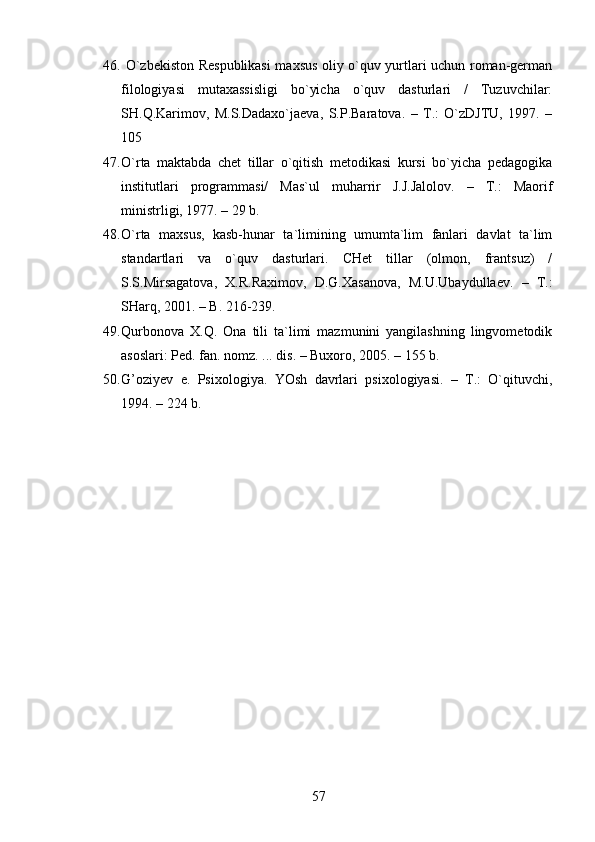 46.   O`zbekiston Respublikasi  maxsus oliy o`quv yurtlari uchun roman-german
filologiyasi   mutaxassisligi   bo`yicha   o`quv   dasturlari   /   Tuzuvchilar:
SH.Q.Karimov,   M.S.Dadaxo`jaeva,   S.P.Baratova.   –   T.:   O`zDJTU,   1997.   –
105 
47. O`rta   maktabda   chet   tillar   o`qitish   metodikasi   kursi   bo`yicha   pedagogika
institutlari   programmasi/   Mas`ul   muharrir   J.J.Jalolov.   –   T.:   Maorif
ministrligi, 1977. – 29 b.
48. O`rta   maxsus,   kasb-hunar   ta`limining   umumta`lim   fanlari   davlat   ta`lim
standartlari   va   o`quv   dasturlari.   CHet   tillar   (olmon,   frantsuz)   /
S.S.Mirsagatova,   X.R.Raximov,   D.G.Xasanova,   M.U.Ubaydullaev.   –   T.:
SHarq, 2001. – B. 216-239.
49. Qurbonova   X.Q.   Ona   tili   ta`limi   mazmunini   yangilashning   lingvometodik
asoslari: Ped. fan. nomz. ... dis. – Buxoro, 2005. – 155 b.
50. G’ozi y ev   e.   Psixologiya.   YOsh   davrlari   psixologiyasi.   –   T.:   O`qituvchi,
1994. – 224 b.
57 