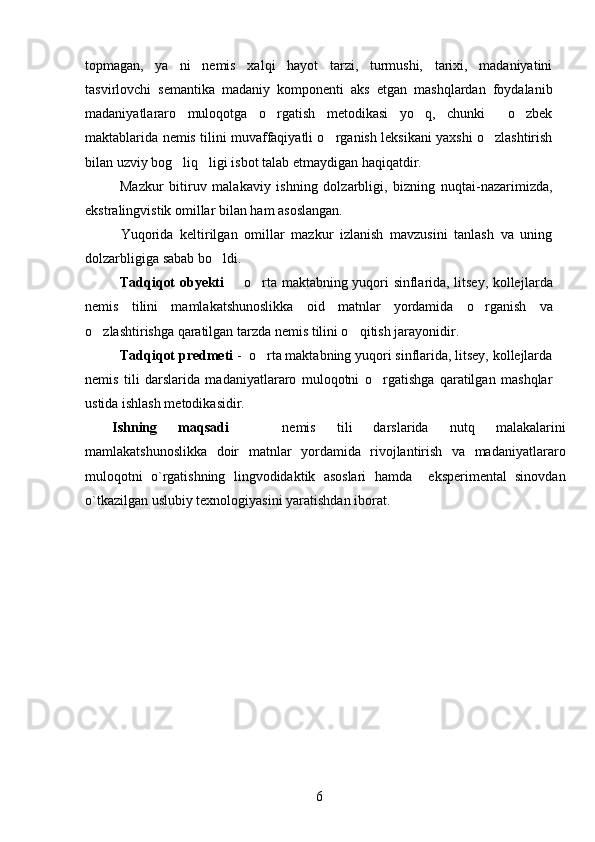 topmagan,   ya ni   nemis   xalqi   hayot   tarzi,   turmushi,   tarixi,   madaniyatini
tasvirlovchi   semantika   madaniy   komponenti   aks   etgan   mashqlardan   foydalanib
madaniyatlararo   muloqotga   o rgatish   metodikasi   yo q,   chunki   o zbek	
   
maktablarida nemis tilini muvaffaqiyatli o rganish leksikani yaxshi o zlashtirish	
 
bilan uzviy bog liq ligi isbot talab etmaydigan haqiqatdir.	
 
Mazkur   bitiruv   malakaviy   ishning   dolzarbligi,   bizning   nuqtai-nazarimizda,
ekstralingvistik omillar bilan ham asoslangan. 
  Yuqorida   keltirilgan   omillar   mazkur   izlanish   mavzusini   tanlash   va   uning
dolzarbligiga sabab bo ldi. 	

Tadqiqot ob y ekti    o rta maktabning yuqori sinflarida, litsey, kollej	
  lar da
nemis   tili ni   mamlakatshunoslikka   oid   matnlar   yordamida   o rganish   va	

o zlashtirishga qaratilgan tarzda nemis tilini o qitish jarayoni	
  dir . 
Tadqiqot predmeti  -  o rta maktabning yuqori sinflarida, litsey, kollejlarda	

nemis   tili   darslarida   madaniyatlararo   muloqotni   o rgatishga   qaratilgan   mashqlar	

ustida ishlash metodikasidir. 
Ishning   maqsadi     nemis   tili   darslarida   nutq   malakalarini	

mamlakatshunoslikka   doir   matnlar   yordamida   rivojlantirish   va   madaniyatlararo
muloqotni   o`rgatishning   lingvodidaktik   asoslari   hamda     eksperimental   sinovdan
o`tkazilgan uslubiy texnologiyasini yaratishdan iborat.
6 