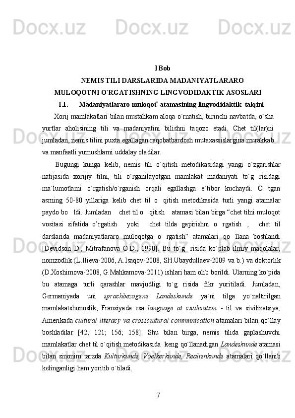I Bob
NEMIS TILI DARSLARIDA MADANIYATLARARO
MULOQOTNI O`RGATISHNING LINGVODIDAKTIK ASOSLARI
I.1.     Madaniyatlararo muloqot  atamasining lingvodidaktik  talqini	
  Xorij mamlakatlari bilan mustahkam aloqa o`rnatish, birinchi navbatda, o`sha
yurtlar   aholisining   tili   va   madaniyatini   bilishni   taqozo   etadi.   Chet   til(lar)ni
jumladan, nemis tilini puxta egallagan raqobatbardosh mutaxassislargina murakkab
va manfaatli yumushlarni uddalay oladilar.
Bugungi   kunga   kelib,   nemis   tili   o`qitish   metodikasidagi   yangi   o`zgarishlar
natijasida   xorijiy   tilni,   tili   o`rganilayotgan   mamlakat   madaniyati   to`g risidagi	

ma`lumotlarni   o`rgatish/o`rganish   orqali   egallashga   e`tibor   kuchaydi.   O tgan	

asrning   50-80   yillariga   kelib   chet   til   o qitish   metodikasida   turli   yangi   atamal	
 a r
paydo bo ldi. Jumladan  chet til o qitish  atamasi bilan birga “chet tilni muloqot	
   
vositasi   sifatida   o’rgatish   yoki   chet   tilda   gapirishni   o rgatish ,   chet   til	
    
darslarida   madaniyatlararo   muloqotga   o rgatish”   atamalari   qo llana   boshlandi	
 
[Devidson   D.,   Mitrafanova   O.D.,   1990].   Bu   to`g risida   ko`plab   ilmiy   maqolalar,	

nomzodlik (L.Ilieva-2006, A.Isaqov-2008, SH.Ubaydullaev-2009 va b.) va doktorlik
(D.Xoshimova-2008, G.Mahkamova-2011) ishlari ham olib borildi. Ularning ko`pida
bu   atamaga   turli   qarashlar   mavjudligi   to`g risida   fikr   yuritiladi.   Jumladan,	

Germaniyada   uni   sprachbezogene   Landeskunde   ya`ni   tilga   y o` naltirilgan
mamlakatshunoslik,   Fransiyada   esa   language   at   civilisation   -   til   va   sivilizatsiya,
Amerikada   cultural literacy va cross c ultural communication   atamalari bilan qo`llay
boshladilar   [42;   121;   156;   158].   Shu   bilan   birga,   nemis   tilida   gaplashuvchi
mamlakatlar chet til o`qitish metodikasida  keng qo`llanadigan  Landeskunde  atamasi
bilan   sinonim   tarzda   Kulturkunde,   Voelkerkunde,   Realienkunde   atamalari   qo`llanib
kelinganligi ham yoritib o`tiladi. 
7 
