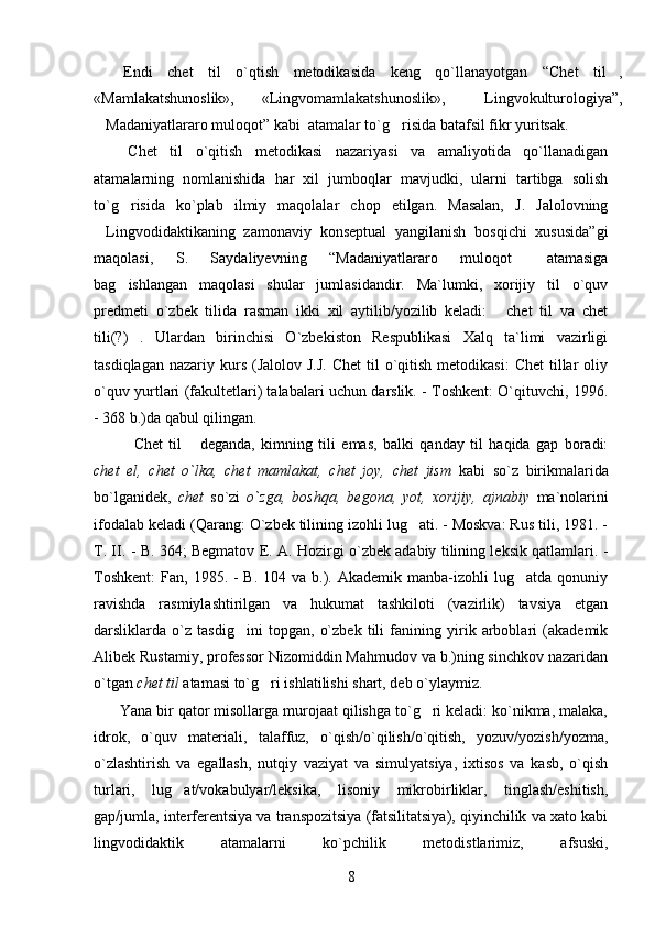 Endi   chet   til   o`qtish   metodikasida   keng   qo`llanayotgan   “Chet   til ,
«Mamlakatshunoslik»,   «Lingvomamlakatshunoslik»,   Lingvokulturologiya”,	

Madaniyatlararo muloqot” kabi  atamalar to`g risida batafsil fikr yuritsak.	
 
  Chet   til   o`qitish   metodikasi   nazariyasi   va   amaliyotida   qo`llanadigan
atamalarning   nomlanishida   har   xil   jumboqlar   mavjudki,   ularni   tartibga   solish
to`g risida   ko`plab   ilmiy   maqolalar   chop   etilgan.   Masalan,   J.   Jalolovning	

Lingvodidaktikaning   zamonaviy   konseptual   yangilanish   bosqichi   xususida”gi	

maqolasi,   S.   Saydaliyevning   “Madaniyatlararo   muloqot   atamasiga	

bag ishlangan   maqolasi   shular   jumlasidandir.   Ma`lumki,   xorijiy   til   o`quv	

predmeti   o`zbek   tilida   rasman   ikki   xil   aytilib/yozilib   keladi:   chet   til   va   chet	

tili(?) .   Ulardan   birinchisi   O`zbekiston   Respublikasi   Xalq   ta`limi   vazirligi	

tasdiqlagan  nazariy  kurs  (Jalolov  J.J.  Chet  til  o`qitish  metodikasi:   Chet   tillar   oliy
o`quv yurtlari (fakultetlari) talabalari uchun darslik. - Toshkent: O`qituvchi, 1996.
- 368 b.)da qabul qilingan. 
  Chet   til   deganda,   kimning   tili   emas,   balki   qanday   til   haqida   gap   boradi:
 
chet   el,   chet   o`lka,   chet   mamlakat,   chet   joy,   chet   jism   kabi   so`z   birikmalarida
bo`lganidek,   chet   so`zi   o`zga,   boshqa,   begona,   yot,   xorijiy,   ajnabiy   ma`nolarini
ifodalab keladi (Qarang: O`zbek tilining izohli lug ati. - Moskva: Rus tili, 1981. -	

T. II. - B. 364; Begmatov E. A. Hozirgi o`zbek adabiy tilining leksik qatlamlari. -
Toshkent:  Fan,  1985. -  B.  104  va b.).  Akademik manba-izohli   lug atda  qonuniy	

ravishda   rasmiylashtirilgan   va   hukumat   tashkiloti   (vazirlik)   tavsiya   etgan
darsliklarda   o`z   tasdig ini   topgan,   o`zbek   tili   fanining   yirik   arboblari   (akademik	

Alibek Rustamiy, professor Nizomiddin Mahmudov va b.)ning sinchkov nazaridan
o`tgan  chet til  atamasi to`g ri ishlatilishi shart, deb o`ylaymiz. 	

 Yana bir qator misollarga murojaat qilishga to`g ri keladi: ko`nikma, malaka,	

idrok,   o`quv   materiali,   talaffuz,   o`qish/o`qilish/o`qitish,   yozuv/yozish/yozma,
o`zlashtirish   va   egallash,   nutqiy   vaziyat   va   simulyatsiya,   ixtisos   va   kasb,   o`qish
turlari,   lug at/vokabulyar/leksika,   lisoniy   mikrobirliklar,   tinglash/eshitish,	

gap/jumla, interferentsiya va transpozitsiya (fatsilitatsiya), qiyinchilik va xato kabi
lingvodidaktik   atamalarni   ko`pchilik   metodistlarimiz,   afsuski,
8 