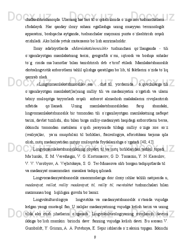chalkashtirishmoqda. Ularning har biri til o`qitish ilmida o`ziga xos tushunchalarni
ifodalaydi.   Har   qanday   ilmiy   sohani   egallashga   uning   muayyan   terminologik
apparatini,   boshqacha   aytganda,   tushunchalar   majmuini   puxta   o`zlashtirish   orqali
erishiladi. Aks holda  y etuk mutaxassis bo`lish amrimaholdir.
Ilmiy   adabiyotlarda   «Mamlakatshunoslik»   tushunchasi   qo`llanganda   -   tili
o`rganilayotgan   mamlakatning   tarixi,   geografik   o`rni,   iqtisodi   va   boshqa   sohalar
to`g risida   ma`lumotlar   bilan   tanishtirish   deb   e`tirof   etiladi.   Mamlakatshunoslik
ekstralingvistik axborotlarni tahlil qilishga qaratilgan bo`lib, til faktlarini o`zida to`liq
qamrab oladi.
    «Lingvomamlakatshunoslik»   esa     chet   til     yordamida       o`quvchilarga   tili	

o`rganilayotgan   mamlakat(lar)ning   milliy   tili   va   madaniyatini   o`rgatish   va   ularni
tabiiy   muloqotga   tayyorlash   orqali     axborot   almashish   malakalarini   rivojlantirish
sifatida   qo`llanadi.   Uning   mamlakatshunoslikdan   farqi   shundaki,
lingvomamlakatshunoslik   bir   tomondan   tili   o`rganilayotgan   mamlakatning   nafaqat
tarixi, davlat tuzilishi, shu bilan birga milliy-madaniyati haqidagi axborotlarni bersa,
ikkinchi   tomondan   matnlarni   o`qish   jarayonida   tildagi   milliy   o`ziga   xos   so`z
(realiya)lar,     ya`ni   muqobilsiz   til   birliklari,   frazeologiya,   aforistikani   tarjima   qila
olish, nutq madaniyatidan nutqiy muloqotda foydalanishga o`rgatadi [40; 42].
Lingvomamlakatshunoslikning  ob y ekti til va nutq birliklaridan tashkil  topadi.
Ma`lumki,  E. M. Vereshagin, V. G. Kostomarov, G. D. Tomaxin, Y. N. Karaulov,
V. V. Vorobyov, A. Vejbitskaya, S. G. Ter-Minasova olib borgan tadqiqotlarda til
va madaniyat muammolari  masalasi tadqiq qilinadi.
Lingvomadaniyatshunoslik   muommolariga   doir   ilmiy   ishlar   tahlili   natijasida   u,
madaniyat,   millat,   milliy   madaniyat,   til,   milliy   til,   mentalitet   tushunchalari   bilan
mazmunan bog liqliligini guvohi bo`lamiz. 	

Lingvokulturologiya     lingvistika   va   madaniyatshunoslik   o`rtasida   vujudga	

kelgan yangi mustaqil  fan. U xalqlar madaniyatining vujudga kelish tarixi va uning
tilda   aks   etish   jihatlarini   o`rganadi.   Lingvokulturologiyaning   rivojlanish   davrini
ikkiga   bo`lish   mumkin:   birinchi   davr:   fanning   vujudga   kelish   davri.   Bu   asosan   V.
Gumboldt, Y. Grimm, A.   A.   Potebnya,  E .   Sepir ishlarida o`z aksini topgan. Ikkinchi
9 