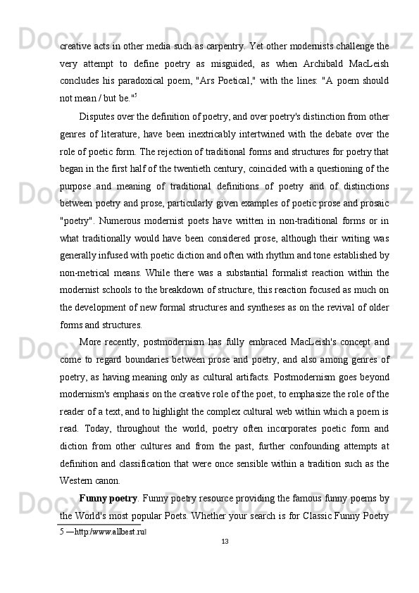 creative acts in other media such as carpentry. Yet other modernists challenge the
very   attempt   to   define   poetry   as   misguided,   as   when   Archibald   MacLeish
concludes   his   paradoxical   poem,   "Ars   Poetical,"   with   the   lines:   "A   poem   should
not mean / but be." 5
 
Disputes over the definition of poetry, and over poetry's distinction from other
genres   of   literature,   have   been   inextricably   intertwined   with   the   debate   over   the
role of poetic form. The rejection of traditional forms and structures for poetry that
began in the first half of the twentieth century, coincided with a questioning of the
purpose   and   meaning   of   traditional   definitions   of   poetry   and   of   distinctions
between poetry and prose, particularly given examples of poetic prose and prosaic
"poetry".   Numerous   modernist   poets   have   written   in   non-traditional   forms   or   in
what   traditionally   would   have   been   considered   prose,   although   their   writing   was
generally infused with poetic diction and often with rhythm and tone established by
non-metrical   means.   While   there   was   a   substantial   formalist   reaction   within   the
modernist schools to the breakdown of structure, this reaction focused as much on
the development of new formal structures and syntheses as on the revival of older
forms and structures. 
More   recently,   postmodernism   has   fully   embraced   MacLeish's   concept   and
come   to   regard   boundaries   between   prose   and   poetry,   and   also   among   genres   of
poetry, as  having meaning only as  cultural  artifacts.  Postmodernism  goes beyond
modernism's emphasis on the creative role of the poet, to emphasize the role of the
reader of a text, and to highlight the complex cultural web within which a poem is
read.   Today,   throughout   the   world,   poetry   often   incorporates   poetic   form   and
diction   from   other   cultures   and   from   the   past,   further   confounding   attempts   at
definition and classification that were once sensible within a tradition such as the
Western canon. 
Funny poetry . Funny poetry resource providing the famous funny poems by
the World's most popular Poets. Whether your search is for Classic Funny Poetry
5  ―http:/www.allbest.ru  ‖
13  
  