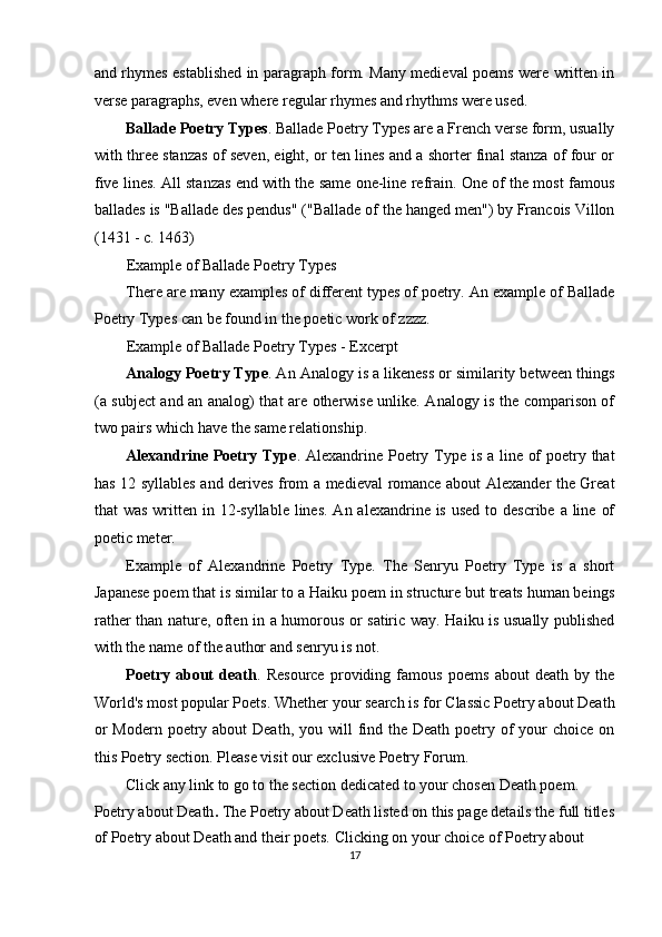 and rhymes established in paragraph form. Many medieval poems were written in
verse paragraphs, even where regular rhymes and rhythms were used. 
Ballade Poetry Types . Ballade Poetry Types are a French verse form, usually
with three stanzas of seven, eight, or ten lines and a shorter final stanza of four or
five lines. All stanzas end with the same one-line refrain. One of the most famous
ballades is "Ballade des pendus" ("Ballade of the hanged men") by Francois Villon
(1431 - c. 1463) 
Example of Ballade Poetry Types 
There are many examples of different types of poetry. An example of Ballade
Poetry Types can be found in the poetic work of zzzz. 
Example of Ballade Poetry Types - Excerpt 
Analogy Poetry Type . An Analogy is a likeness or similarity between things
(a subject and an analog) that are otherwise unlike. Analogy is the comparison of
two pairs which have the same relationship. 
Alexandrine Poetry Type . Alexandrine Poetry Type is a line of  poetry that
has 12 syllables and derives from a medieval romance about Alexander the Great
that  was  written in 12-syllable lines.  An alexandrine is used  to describe a  line  of
poetic meter. 
Example   of   Alexandrine   Poetry   Type.   The   Senryu   Poetry   Type   is   a   short
Japanese poem that is similar to a Haiku poem in structure but treats human beings
rather than nature, often in a humorous or satiric way. Haiku is usually published
with the name of the author and senryu is not. 
Poetry   about   death .   Resource   providing   famous   poems   about   death   by   the
World's most popular Poets. Whether your search is for Classic Poetry about Death
or  Modern  poetry about  Death,  you will  find the Death poetry of  your  choice  on
this Poetry section. Please visit our exclusive Poetry Forum. 
Click any link to go to the section dedicated to your chosen Death poem. 
Poetry about   Death .  The Poetry about Death listed on this page details the full titles 
of Poetry about Death and their poets. Clicking on your choice of Poetry about 
17  
  