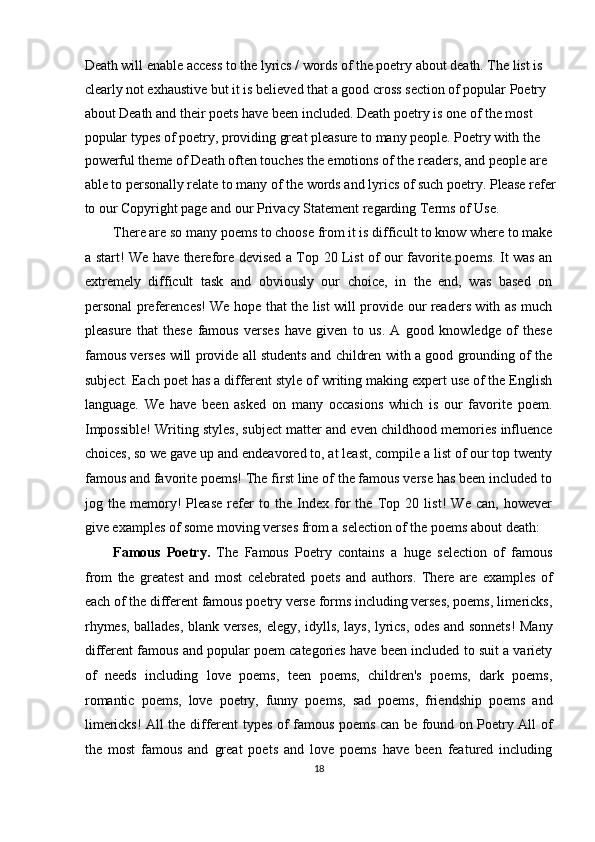 Death will enable access to the lyrics / words of the poetry about death. The list is 
clearly not exhaustive but it is believed that a good cross section of popular Poetry 
about Death and their poets have been included. Death poetry is one of the most 
popular types of poetry, providing great pleasure to many people. Poetry with the 
powerful theme of Death often touches the emotions of the readers, and people are 
able to personally relate to many of the words and lyrics of such poetry. Please refer
to our Copyright page and our Privacy Statement regarding Terms of Use. 
There are so many poems to choose from it is difficult to know where to make
a start! We have therefore devised a Top 20 List of our favorite poems. It was an
extremely   difficult   task   and   obviously   our   choice,   in   the   end,   was   based   on
personal preferences! We hope that the list will provide our readers with as much
pleasure   that   these   famous   verses   have   given   to   us.   A   good   knowledge   of   these
famous verses will provide all students and children with a good grounding of the
subject. Each poet has a different style of writing making expert use of the English
language.   We   have   been   asked   on   many   occasions   which   is   our   favorite   poem.
Impossible! Writing styles, subject matter and even childhood memories influence
choices, so we gave up and endeavored to, at least, compile a list of our top twenty
famous and favorite poems! The first line of the famous verse has been included to
jog   the   memory!   Please   refer   to   the   Index   for   the   Top   20   list!   We   can,   however
give examples of some moving verses from a selection of the poems about death: 
Famous   Poetry.   The   Famous   Poetry   contains   a   huge   selection   of   famous
from   the   greatest   and   most   celebrated   poets   and   authors.   There   are   examples   of
each of the different famous poetry verse forms including verses, poems, limericks,
rhymes, ballades, blank verses, elegy, idylls, lays, lyrics, odes and sonnets! Many
different famous and popular poem categories have been included to suit a variety
of   needs   including   love   poems,   teen   poems,   children's   poems,   dark   poems,
romantic   poems,   love   poetry,   funny   poems,   sad   poems,   friendship   poems   and
limericks! All the different types of famous poems can be found on Poetry All of
the   most   famous   and   great   poets   and   love   poems   have   been   featured   including
18  
  