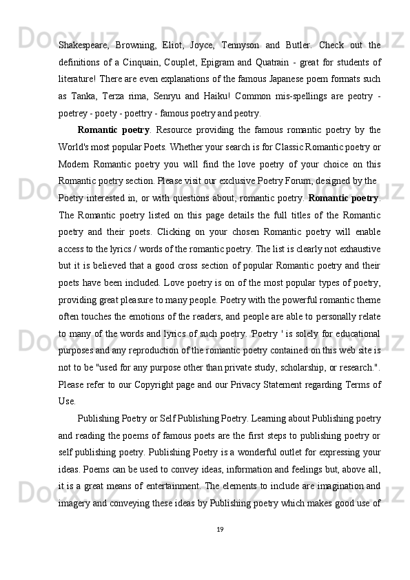 Shakespeare,   Browning,   Eliot,   Joyce,   Tennyson   and   Butler.   Check   out   the
definitions   of   a   Cinquain,   Couplet,   Epigram   and   Quatrain   -   great   for   students   of
literature! There are even explanations of the famous Japanese poem formats such
as   Tanka,   Terza   rima,   Senryu   and   Haiku!   Common   mis-spellings   are   peotry   -
poetrey - poety - poettry - famous poetry and peotry. 
Romantic   poetry .   Resource   providing   the   famous   romantic   poetry   by   the
World's most popular Poets. Whether your search is for Classic Romantic poetry or
Modern   Romantic   poetry   you   will   find   the   love   poetry   of   your   choice   on   this
Romantic poetry section. Please visit our exclusive Poetry Forum, designed by the 
Poetry interested  in, or  with questions  about, romantic poetry.   Romantic poetry .
The   Romantic   poetry   listed   on   this   page   details   the   full   titles   of   the   Romantic
poetry   and   their   poets.   Clicking   on   your   chosen   Romantic   poetry   will   enable
access to the lyrics / words of the romantic poetry. The list is clearly not exhaustive
but   it   is  believed   that   a  good   cross   section   of   popular   Romantic   poetry   and  their
poets have been included. Love poetry is on of the most popular types of poetry,
providing great pleasure to many people. Poetry with the powerful romantic theme
often touches the emotions of the readers, and people are able to personally relate
to many of the words and lyrics of such poetry. 'Poetry ' is solely for educational
purposes and any reproduction of the romantic poetry contained on this web site is
not to be "used for any purpose other than private study, scholarship, or research.".
Please refer to our Copyright page and our Privacy Statement regarding Terms of
Use. 
Publishing Poetry or Self Publishing Poetry. Learning about Publishing poetry
and reading the poems of  famous poets are the first  steps  to publishing poetry or
self publishing poetry. Publishing Poetry is a wonderful outlet for expressing your
ideas. Poems can be used to convey ideas, information and feelings but, above all,
it is a great means of entertainment. The elements to include are imagination and
imagery and conveying these ideas by Publishing poetry which makes good use of
19  
  