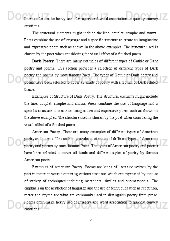 Poems often make heavy use  of imagery and word association  to quickly convey
emotions. 
The   structural   elements   might   include   the   line,   couplet,   strophe   and   stanza.
Poets combine the use of language and a specific structure to create an imaginative
and expressive poem such as shown in the above examples. The structure used is
chosen by the poet when considering the visual effect of a finished poem. 
Dark Poetry . There are many examples of different types of Gothic or Dark
poetry   and   poems.   This   section   provides   a   selection   of   different   types   of   Dark
poetry and poems by most famous Poets. The types of Gothic or Dark poetry and
poems have been selected to cover all kinds of poetry with a Gothic or Dark related
theme. 
Examples of Structure of Dark Poetry. The structural elements might include
the   line,   couplet,   strophe   and   stanza.   Poets   combine   the   use   of   language   and   a
specific structure to create an imaginative and expressive  poem such as shown in
the above examples. The structure used is chosen by the poet when considering the
visual effect of a finished poem. 
American   Poetry.   There   are   many   examples   of   different   types   of   American
poetry and poems. This section provides a selection of different types of American
poetry and poems by most famous Poets. The types of American poetry and poems
have   been   selected   to   cover   all   kinds   and   different   styles   of   poetry   by   famous
American poets. 
Examples   of   American   Poetry.   Poems   are   kinds   of   literature   written   by   the
poet in meter or verse expressing various emotions which are expressed by the use
of   variety   of   techniques   including   metaphors,   similes   and   onomatopoeia.   The
emphasis on the aesthetics of language and the use of techniques such as repetition,
meter   and   rhyme   are   what   are   commonly   used   to   distinguish   poetry   from   prose.
Poems often make heavy use  of imagery and word association  to quickly convey
emotions. 
21  
  