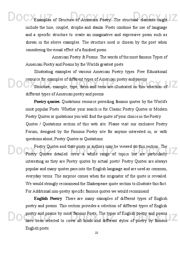 Examples   of   Structure   of   American   Poetry.   The   structural   elements   might
include   the   line,   couplet,   strophe   and   stanza.   Poets   combine   the   use   of   language
and   a   specific   structure   to   create   an   imaginative   and   expressive   poem   such   as
shown   in   the   above   examples.   The   structure   used   is   chosen   by   the   poet   when
considering the visual effect of a finished poem. 
American Poetry & Poems. The words of the most famous Types of 
American Poetry and Poems by the Worlds greatest poets 
Illustrating   examples   of   various   American   Poetry   types.   Free   Educational
resource for examples of different types of American poetry and poems 
Structure,   example,   type,   form   and   term   are   illustrated   in   this   selection   of
different types of American poetry and poems 
Poetry quotes.   Quotations resource providing famous quotes by the World's
most popular Poets. Whether your search is for Classic  Poetry Quotes or Modern
Poetry Quotes or quotations you will find the quote of your choice in the Poetry 
Quotes   /   Quotations   section   of   this   web   site.   Please   visit   our   exclusive   Poetry
Forum,   designed   by   the   Famous   Poetry   site   for   anyone   interested   in,   or   with
questions about, Poetry Quotes or Quotations. 
Poetry Quotes and their poets or authors may be viewed on this section. The
Poetry   Quotes   detailed   cover   a   whole   range   of   topics   but   are   particularly
interesting   as   they   are   Poetry   quotes   by   actual   poets!   Poetry   Quotes   are   always
popular and many quotes pass into the English language and are used as common,
everyday terms. The surprise comes when the originator  of the quote is revealed.
We would strongly recommend the Shakespeare quote section to illustrate this fact.
For Additional non-poetry specific famous quotes we would recommend 
English   Poetry .   There   are   many   examples   of   different   types   of   English
poetry  and  poems.  This  section  provides  a  selection  of   different  types  of   English
poetry and poems by most  famous Poets. The types of English poetry and poems
have   been   selected   to   cover   all   kinds   and   different   styles   of   poetry   by   famous
English poets. 
22  
  