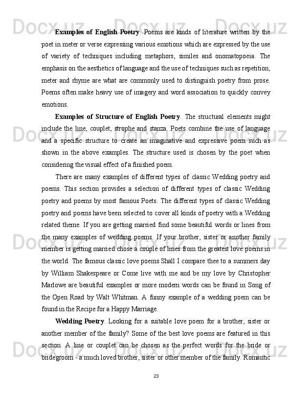 Examples   of   English   Poetry .   Poems   are   kinds   of   literature   written   by   the
poet in meter or verse expressing various emotions which are expressed by the use
of   variety   of   techniques   including   metaphors,   similes   and   onomatopoeia.   The
emphasis on the aesthetics of language and the use of techniques such as repetition,
meter   and   rhyme   are   what   are   commonly   used   to   distinguish   poetry   from   prose.
Poems often make heavy use  of imagery and word association  to quickly convey
emotions. 
Examples   of   Structure   of   English   Poetry .   The   structural   elements   might
include   the   line,   couplet,   strophe   and   stanza.   Poets   combine   the   use   of   language
and   a   specific   structure   to   create   an   imaginative   and   expressive   poem   such   as
shown   in   the   above   examples.   The   structure   used   is   chosen   by   the   poet   when
considering the visual effect of a finished poem. 
There   are   many   examples   of   different   types   of   classic   Wedding   poetry   and
poems.   This   section   provides   a   selection   of   different   types   of   classic   Wedding
poetry  and  poems  by most  famous  Poets.  The  different  types  of  classic  Wedding
poetry and poems have been selected to cover all kinds of poetry with a Wedding
related theme. If you are getting married find some beautiful words or lines from
the   many   examples   of   wedding   poems.   If   your   brother,   sister   or   another   family
member is getting married chose a couple of lines from the greatest love poems in
the world. The famous classic love poems Shall I compare thee to a summers day
by   William   Shakespeare   or   Come   live   with   me   and   be   my   love   by   Christopher
Marlowe are beautiful  examples  or  more modern words  can be found in Song of
the   Open   Road   by   Walt   Whitman.   A   funny   example   of   a   wedding   poem   can   be
found in the Recipe for a Happy Marriage. 
Wedding   Poetry .   Looking   for   a   suitable   love   poem   for   a   brother,   sister   or
another   member   of   the   family?  Some   of   the  best   love   poems   are  featured   in   this
section.   A   line   or   couplet   can   be   chosen   as   the   perfect   words   for   the   bride   or
bridegroom - a much loved brother, sister or other member of the family. Romantic
23  
  