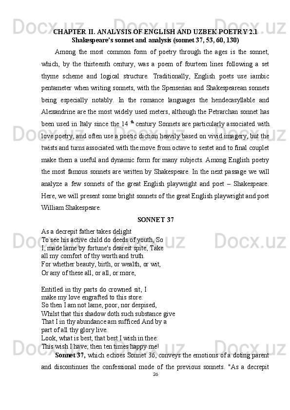 CHAPTER II. ANALYSIS OF ENGLISH AND UZBEK POETRY 2.1
Shakespeare’s sonnet and analysis (sonnet 37, 53, 60, 130) 
Among   the   most   common   form   of   poetry   through   the   ages   is   the   sonnet,
which,   by   the   thirteenth   century,   was   a   poem   of   fourteen   lines   following   a   set
thyme   scheme   and   logical   structure.   Traditionally,   English   poets   use   iambic
pentameter when writing sonnets, with the Spenserian and Shakespearean sonnets
being   especially   notably.   In   the   romance   languages   the   hendecasyllable   and
Alexandrine are the most widely used meters, although the Petrarchan sonnet has
been  used  in Italy since   the  14   th  
century Sonnets  are particularly associated  with
love poetry, and often use a poetic diction heavily based on vivid imagery, but the
twists and turns associated with the move from octave to sestet and to final couplet
make them  a useful and dynamic form for many subjects. Among English poetry
the most  famous sonnets are written by Shakespeare. In the next passage we will
analyze   a   few   sonnets   of   the   great   English   playwright   and   poet   –   Shakespeare.
Here, we will present some bright sonnets of the great English playwright and poet
William Shakespeare. 
SONNET 37 
As a decrepit father takes delight 
To see his active child do deeds of youth, So
I, made lame by fortune's dearest spite, Take
all my comfort of thy worth and truth. 
For whether beauty, birth, or wealth, or wit, 
Or any of these all, or all, or more, 
 
Entitled in thy parts do crowned sit, I
make my love engrafted to this store: 
So then I am not lame, poor, nor despised, 
Whilst that this shadow doth such substance give
That I in thy abundance am sufficed And by a 
part of all thy glory live. 
Look, what is best, that best I wish in thee: 
This wish I have; then ten times happy me! 
Sonnet 37,  which echoes Sonnet 36, conveys the emotions of a doting parent
and   discontinues   the   confessional   mode   of   the   previous   sonnets.   "As   a   decrepit
26  
  