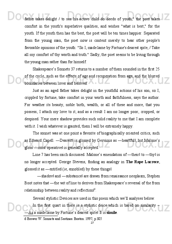 father   takes   delight   /   to   see   his   active   child   do   deeds   of   youth,"   the   poet   takes
comfort   in   the   youth's   superlative   qualities,   and   wishes   "what   is   best,"   for   the
youth. If the youth then has the best, the poet will be ten times happier. Separated
from   the   young   man,   the   poet   now   is   content   merely   to   hear   other   people's
favorable opinions of the youth: "So I, made lame by Fortune's dearest spite, / Take
all my comfort of thy worth and truth." Sadly, the poet seems to be living through
the young man rather than for himself. 
Shakespeare’s Sonnets 37 returns to a number of them sounded in the first 25
of the cycle, such as the effects of age and recuperation from age, and the blurred
boundaries between lover and beloved. 
Just   as   an   aged   father   takes   delight   in   the   youthful   actions   of   his   son,   so   I,
crippled by fortune, take comfort  in your worth and faithfulness, says the author.
For   weather   its   beauty,   noble   birth,   wealth,   or   all   of   these   and   more,   that   you
possess,   I   attach   my   love   to   it,   and   as   a   result   I   am   no   longer   poor,   cropped,   or
despised. Your mere shadow provides such solid reality to me that I am complete
with it. I wish whatever is granted, them I will be extremely happy. 
The sonnet was at one point a favorite of biographically oriented critics, such
as Edward Capell. ―Dearest  is glossed by Gervinus as ―heartful , but Malone’s‖ ‖
gloss ―most operative  is generally accepted. 	
‖
Line 7 has been mich discussed. Malone’s emendation of ―their  to ―thy  is	
‖ ‖
no   longer   accepted.   George   Stevens,   finding   an   analogy   in   The   Rape   Lucrece ,
glossed it as ―entitled (ie, ennobled) by these things . 	
‖
―shadov  and ―substance  are drawn from renaissance neoplasm, Stephen 	
‖ ‖
Boot notes that ―the wit of line to derives from Shakespeare’s reversal of the from
relationship between reality and reflection	
‖ 6
. 
Several stylistic Devices are used in this poem which we’ll analyses below. 
In   the   first   quart   in   there   is   a   stylistic   deice   which   is   bared   on   similarity   –
― As  a made lame by Fortune’s dearest spite  It is 	
‖ simile . 
6  Brewer W. Sonnets and Sestinas. Boston. 1997, p 305 
27  
  