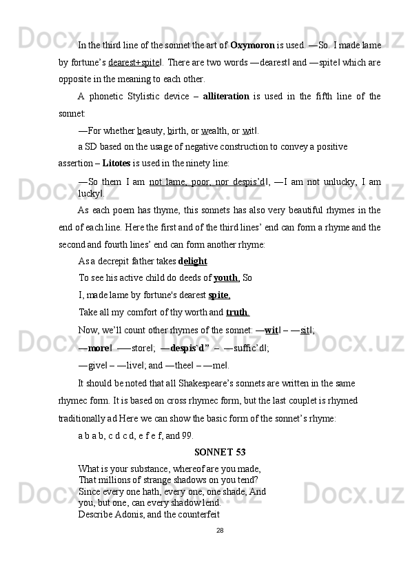 In the third line of the sonnet the art of  Oxymoron  is used. ―So. I made lame
by fortune’s  dearest+spite . There are two words ―dearest  and ―spite  which are‖ ‖ ‖
opposite in the meaning to each other. 
A   phonetic   Stylistic   device   –   alliteration   is   used   in   the   fifth   line   of   the
sonnet: 
―For whether  b eauty,  b irth, or  w ealth, or  w it . 	
‖
a SD based on the usage of negative construction to convey a positive 
assertion –  Litotes  is used in the ninety line: 
―So   them   I   am   not   lame,   poor,   nor   despis’d ,   ―I   am   not   unlucky,   I   am	
‖
lucky . 	
‖
As each poem has  thyme, this sonnets  has also very beautiful rhymes in the
end of each line. Here the first and of the third lines’ end can form a rhyme and the
second and fourth lines’ end can form another rhyme: 
As a decrepit father takes  d elight  
To see his active child do deeds of  youth    ,    So
I, made lame by fortune's dearest  spite    ,    
Take all my comfort of thy worth and  truth    .    
Now, we’ll count other rhymes of the sonnet: ― wit  – ―	
‖ sit ; 	‖
― more   –―store ;   ―	
‖ ‖ despis`d”   –   ―suffic’d ;	‖
―give  – ―live ; and ―thee  – ―me . 	
‖ ‖ ‖ ‖
It should be noted that all Shakespeare’s sonnets are written in the same 
rhymec form. It is based on cross rhymec form, but the last couplet is rhymed 
traditionally ad Here we can show the basic form of the sonnet’s rhyme: 
a b a b, c d c d, e f e f, and 99. 
SONNET 53 
What is your substance, whereof are you made, 
That millions of strange shadows on you tend? 
Since every one hath, every one, one shade, And
you, but one, can every shadow lend. 
Describe Adonis, and the counterfeit 
28  
  