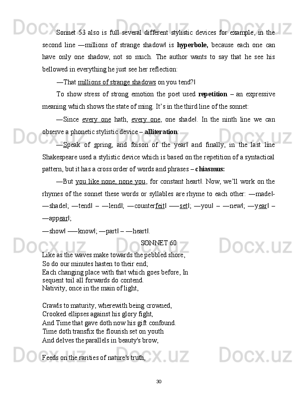 Sonnet   53   also   is   full   several   different   stylistic   devices   for   example,   in   the
second   line   ―millions   of   strange   shadow   is  ‖ hyperbole,   because   each   one   can
have   only   one   shadow,   not   so   much.   The   author   wants   to   say   that   he   see   his
bellowed in everything he just see her reflection: 
―That  millions of strange shadows  on you tend?  	
‖
To   show   stress   of   strong   emotion   the   poet   used   repetition   –   an   expressive
meaning which shows the state of ming. It’s in the third line of the sonnet: 
―Since   every   one   hath,   every   one ,   one   shade .   In   the   ninth   line   we   can
‖
observe a phonetic stylistic device –  alliteration : 
― S peak   of   s pring,   and   foison   of   the   year   and   finally,   in   the   last   line	
‖
Shakespeare used a stylistic device which is based on the repetition of a syntactical
pattern, but it has a cross order of words and phrases –  chiasmus: 
―But   you like none, none you , for  constant  heart . Now, we’ll  work on the	
‖
rhymes of  the sonnet  these words or syllables  are rhyme to each other:  ―made -	
‖
―shade ;   ―tend   –   ―lend ;   ―counter	
‖ ‖ ‖ feit   –―	‖ set ;   ―you   –   ―new ;   ―y	‖ ‖ ‖ ear   –	‖
―app ear ; 	
‖
―show  –―know ; ―part  – ―heart . 
‖ ‖ ‖ ‖
SONNET 60 
Like as the waves make towards the pebbled shore, 
So do our minutes hasten to their end; 
Each changing place with that which goes before, In
sequent toil all forwards do contend. 
Nativity, once in the main of light, 
 
Crawls to maturity, wherewith being crowned, 
Crooked ellipses against his glory fight, 
And Time that gave doth now his gift confound. 
Time doth transfix the flourish set on youth 
And delves the parallels in beauty's brow, 
 
Feeds on the rarities of nature's truth, 
30  
  