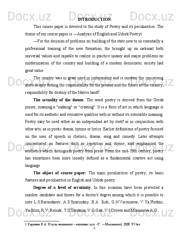 INTRODUCTION 
This course paper is devoted to the study of Poetry and its peculiarities. The
theme of my course paper is ―Analysis of English and Uzbek Poetry . ‖
―For the decision of problems on building of the state new to us essentially a
professional   training   of   the   new   formation,   the   brought   up   on   national   both
universal  values and capable to realize in practice uneasy and major problems on
modernization   of   the   country   and   building   of   a   modern   democratic   society   had
great value. 
The country was in great  need in independent  and is modern the conceiving
shots deeply feeling the responsibility for the present and the future of the country,
responsibility for destiny of the Native land	
‖ 1
. 
The   actuality   of   the   theme.   The   word   poetry   is   derived   from   the   Greek
poises, meaning a "making" or "creating". It is a form of art in which language is
used for its aesthetic and evocative qualities with or without its ostensible meaning.
Poetry   may   be   used   either   as   an   independent   art   by   itself   or   in   conjunction   with
other arts, as in poetic drama, hymns or lyrics. Earlier definitions of poetry focused
on   the   uses   of   speech   in   rhetoric,   drama,   song   and   comedy.   Later   attempts
concentrated   on   features   such   as   repetition   and   rhyme,   and   emphasized   the
aesthetics which distinguish poetry from prose. From the mid-20th century, poetry
has   sometimes   been   more   loosely   defined   as   a   fundamental   creative   act   using
language 
The   object   of   course   paper:   The   main   peculiarities   of   poetry,   its   basic
features and peculiarities in English and Uzbek poetry. 
Degree   of   a   level   of   scrutinity.   In   this   occasion   have   been   protected   a
number   candidate   and   theses   for   a   doctor's   degree   among   which   it   is   possible   to
note   L.S.Barxudarov,   A.S.Smirinskiy,   B.A.   Ilish,   G.N.Voronsova,   V.Ya.Plotkin,
Ya.Blox, R.V. Reznik, T.S.Sorokina, V.G.Gak, V.I.Orseva and Muminova A.G.,  
1   Каримов И.А. Юксак маънавият – енгилмас куч. –Т.: ―Маънавият , 2008. 	
‖ 97  бет . 
4  
  