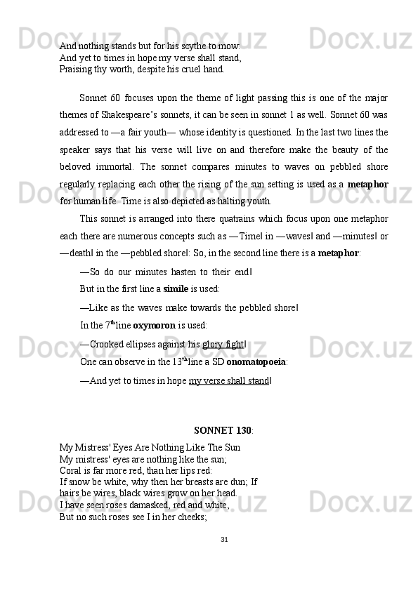 And nothing stands but for his scythe to mow: 
And yet to times in hope my verse shall stand, 
Praising thy worth, despite his cruel hand. 
 
Sonnet   60   focuses   upon   the   theme   of   light   passing   this   is   one   of   the   major
themes of Shakespeare’s sonnets, it can be seen in sonnet 1 as well. Sonnet 60 was
addressed to ―a fair youth― whose identity is questioned. In the last two lines the
speaker   says   that   his   verse   will   live   on   and   therefore   make   the   beauty   of   the
beloved   immortal.   The   sonnet   compares   minutes   to   waves   on   pebbled   shore
regularly replacing each other the rising of the sun setting is used as a   metaphor
for human life. Time is also depicted as halting youth. 
This sonnet  is arranged into there quatrains which focus upon one metaphor
each there are numerous concepts such as ―Time  in ―waves  and ―minutes  or‖ ‖ ‖
―death  in the ―pebbled shore : So, in the second line there is a 	
‖ ‖ metaphor : 
―So   do   our   minutes   hasten   to   their   end	
‖
But in the first line a  simile  is used: 
―Like as the waves make towards the pebbled shore	
‖
In the 7 th 
line  oxymoron  is used: 
―Crooked ellipses against his  glory fight  	
‖
One can observe in the 13 th 
line a SD  onomatopoeia : 
―And yet to times in hope  my verse shall stand  	
‖
 
 
SONNET 130 : 
My Mistress' Eyes Are Nothing Like The Sun 
My mistress' eyes are nothing like the sun; 
Coral is far more red, than her lips red: 
If snow be white, why then her breasts are dun; If
hairs be wires, black wires grow on her head. 
I have seen roses damasked, red and white, 
But no such roses see I in her cheeks; 
31  
  