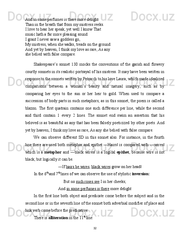 And in some perfumes is there more delight 
Than in the breath that from my mistress reeks.
I love to hear her speak, yet well I know That 
music hath a far more pleasing sound: 
I grant I never saw a goddess go, 
My mistress, when she walks, treads on the ground:
And yet by heaven, I think my love as rare, As any 
she belied with false compare. 
 
Shakespeare’s   sonnet   130   mocks   the   conventions   of   the   garish   and   flowery
courtly sonnets in its realistic portrayal of his mistress. It may have been written in
response to the sonnets written by Petrarch to his love Laura, which made idealized
comparisons   between   a   woman’s   beauty   and   natural   imagery,   such   as   by
comparing   her   eyes   to   the   sun   or   her   heir   to   gold.   When   used   to   compare   a
succession of body parts in such metaphors, as in this sonnet, the poem is called a
blazon. The first  quatrain contains one such difference per line, while the second
and   third   contain   1   every   2   lines.   The   sonnet   end   swim   an   assertion   that   his
beloved is as beautiful as any that has been falsely poeticized by other poets. And
yet by heaven, I think my love as rare, As any she belied with false compare. 
We   can   observe   different   SD   in   this   sonnet   also.   For   instance,   in   the   fourth
line there are used both metaphor and epithet ―Hairs  is compared with ―wires‖ ‖
which is a   metaphor   and ―black wires  is a logical  	
‖ epithet , because wire is not
black, but logically it can be. 
―If  hairs be wires ,  black wires  grow on her head  	
‖
In the 6 th 
and 7 th 
lines of we can observe the use of stylistic  inversion: 
But no  such roses see  I in her cheeks; 
And  in some perfumes is there  more delight 
In the first line both object and predicate come before the subject  and in the
second line or in the seventh line of the sonnet both adverbial modifier of place and
link verb come before the predicative. 
There is  alliteration  in the 11 th 
line: 
32  
  